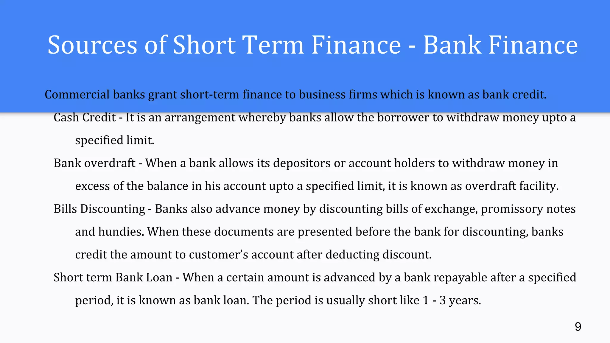 Sources of Short Term Finance - Bank Finance
Commercial banks grant short-term finance to business firms which is known as bank credit.
Cash Credit - It is an arrangement whereby banks allow the borrower to withdraw money upto a
specified limit.
Bank overdraft - When a bank allows its depositors or account holders to withdraw money in
excess of the balance in his account upto a specified limit, it is known as overdraft facility.
Bills Discounting - Banks also advance money by discounting bills of exchange, promissory notes
and hundies. When these documents are presented before the bank for discounting, banks
credit the amount to customer’s account after deducting discount.
Short term Bank Loan - When a certain amount is advanced by a bank repayable after a specified
period, it is known as bank loan. The period is usually short like 1 - 3 years.
9
 