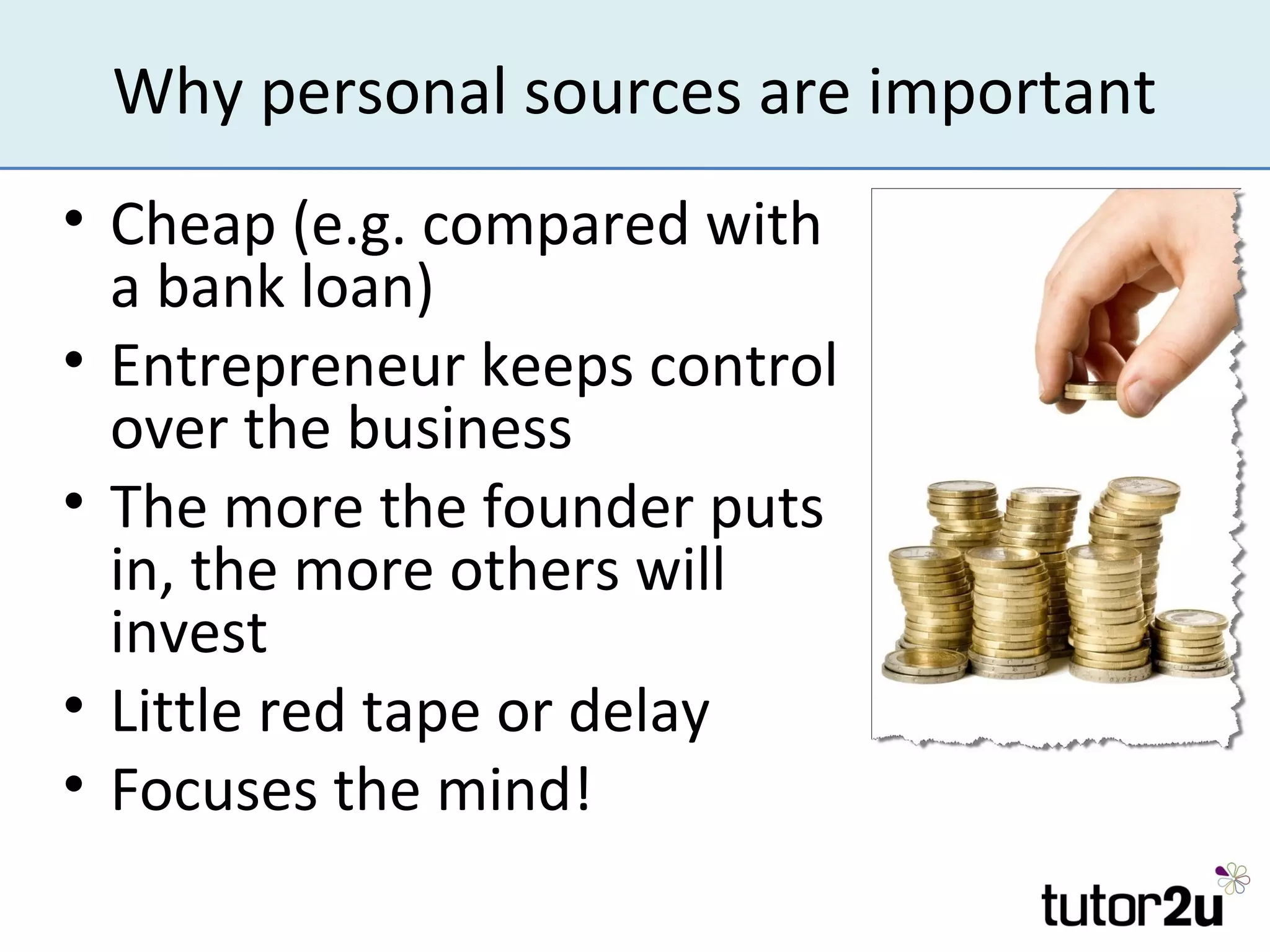 Why personal sources are important
• Cheap (e.g. compared with
  a bank loan)
• Entrepreneur keeps control
  over the business
• The more the founder puts
  in, the more others will
  invest
• Little red tape or delay
• Focuses the mind!
 