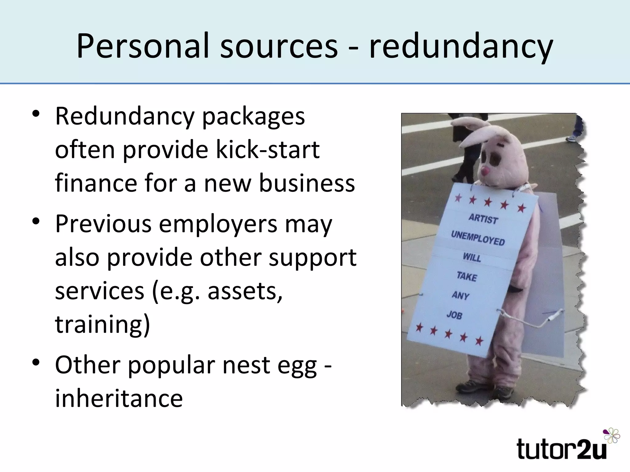 Personal sources - redundancy
• Redundancy packages
  often provide kick-start
  finance for a new business
• Previous employers may
  also provide other support
  services (e.g. assets,
  training)
• Other popular nest egg -
  inheritance
 