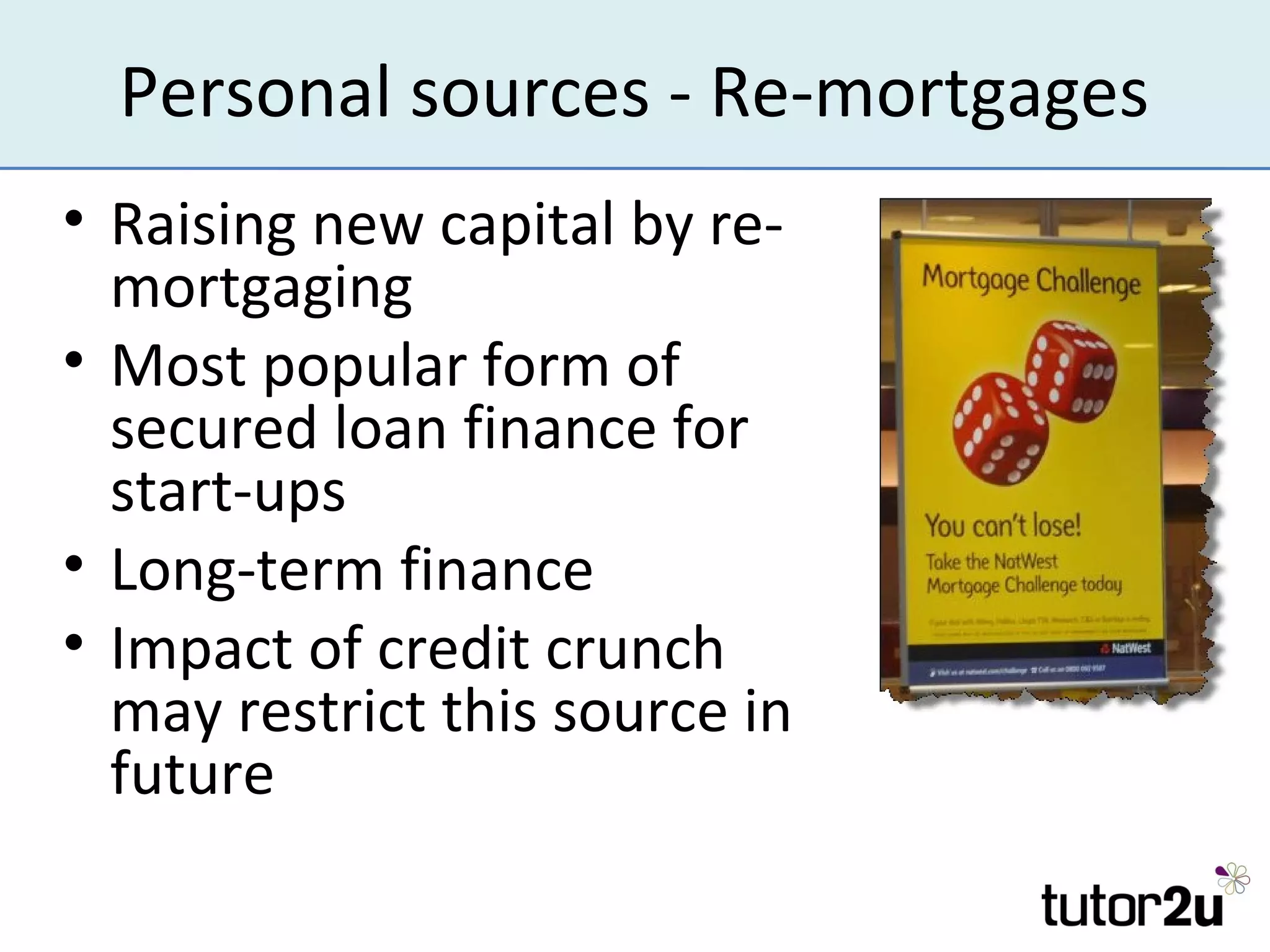Personal sources - Re-mortgages
• Raising new capital by re-
  mortgaging
• Most popular form of
  secured loan finance for
  start-ups
• Long-term finance
• Impact of credit crunch
  may restrict this source in
  future
 