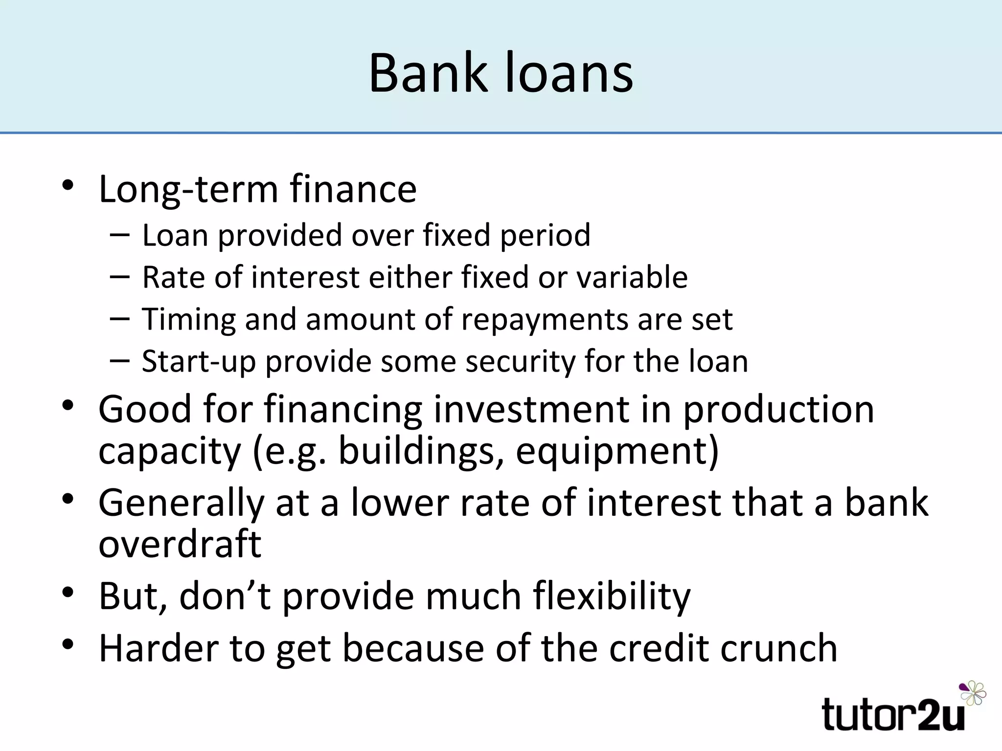 Bank loans
• Long-term finance
  –   Loan provided over fixed period
  –   Rate of interest either fixed or variable
  –   Timing and amount of repayments are set
  –   Start-up provide some security for the loan
• Good for financing investment in production
  capacity (e.g. buildings, equipment)
• Generally at a lower rate of interest that a bank
  overdraft
• But, don’t provide much flexibility
• Harder to get because of the credit crunch
 