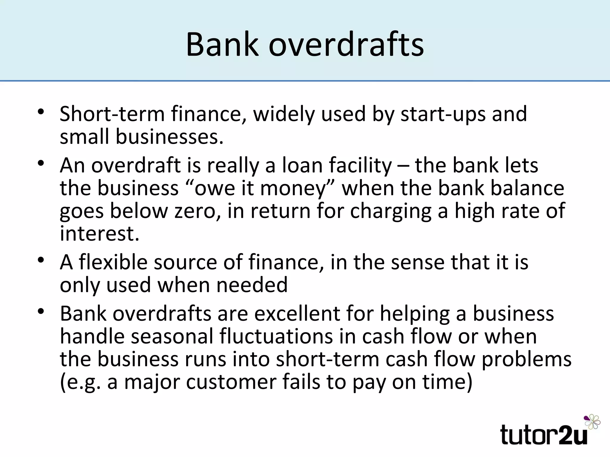 Bank overdrafts
• Short-term finance, widely used by start-ups and
  small businesses.
• An overdraft is really a loan facility – the bank lets
  the business “owe it money” when the bank balance
  goes below zero, in return for charging a high rate of
  interest.
• A flexible source of finance, in the sense that it is
  only used when needed
• Bank overdrafts are excellent for helping a business
  handle seasonal fluctuations in cash flow or when
  the business runs into short-term cash flow problems
  (e.g. a major customer fails to pay on time)
 