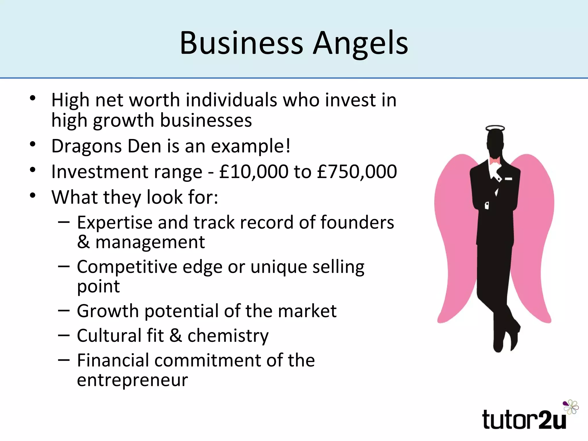 Business Angels
• High net worth individuals who invest in
  high growth businesses
• Dragons Den is an example!
• Investment range - £10,000 to £750,000
• What they look for:
   – Expertise and track record of founders
     & management
   – Competitive edge or unique selling
     point
   – Growth potential of the market
   – Cultural fit & chemistry
   – Financial commitment of the
     entrepreneur
 