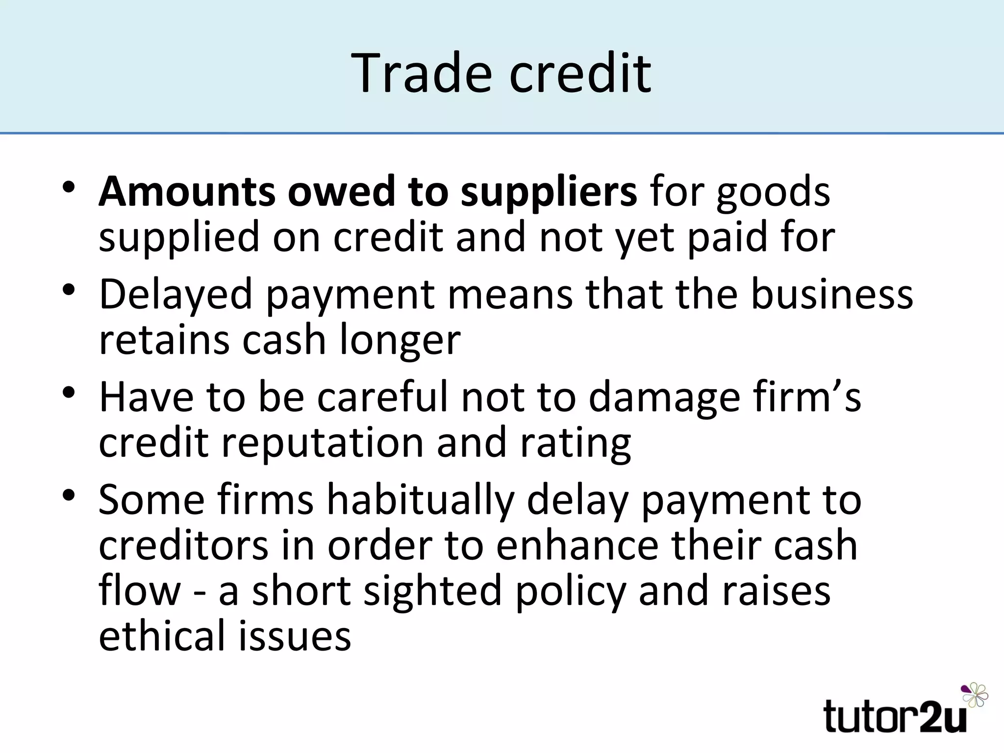 Trade credit
• Amounts owed to suppliers for goods
  supplied on credit and not yet paid for
• Delayed payment means that the business
  retains cash longer
• Have to be careful not to damage firm’s
  credit reputation and rating
• Some firms habitually delay payment to
  creditors in order to enhance their cash
  flow - a short sighted policy and raises
  ethical issues
 