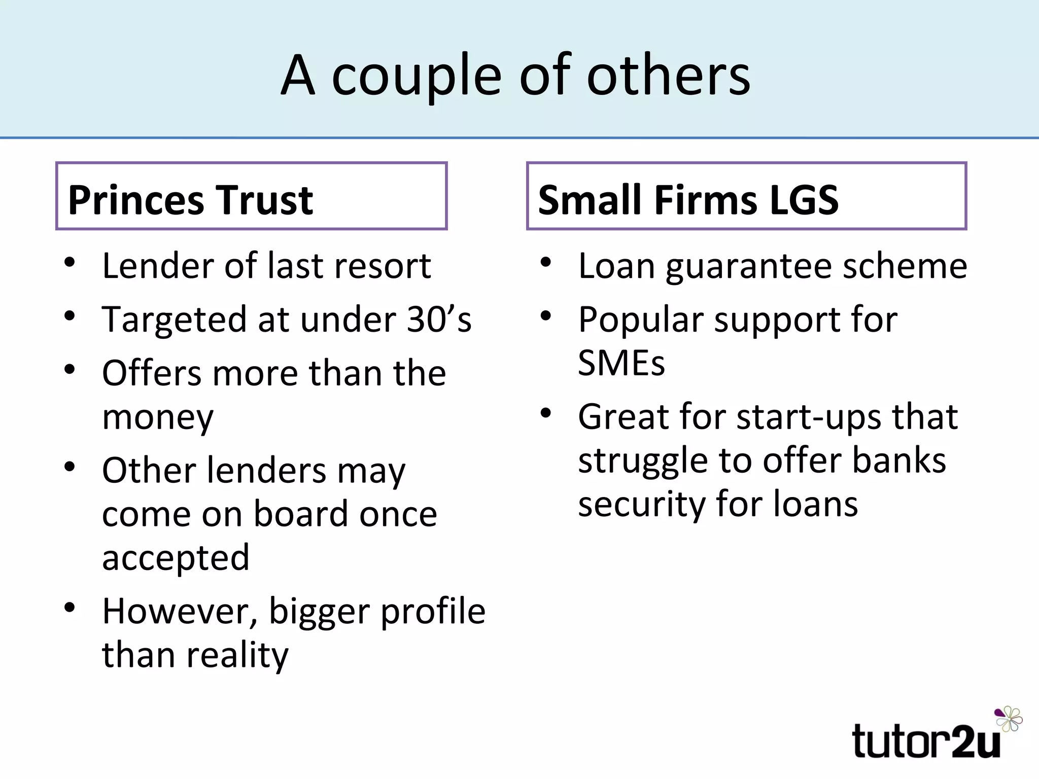 A couple of others
Princes Trust               Small Firms LGS
• Lender of last resort     • Loan guarantee scheme
• Targeted at under 30’s    • Popular support for
• Offers more than the        SMEs
  money                     • Great for start-ups that
• Other lenders may           struggle to offer banks
  come on board once          security for loans
  accepted
• However, bigger profile
  than reality
 