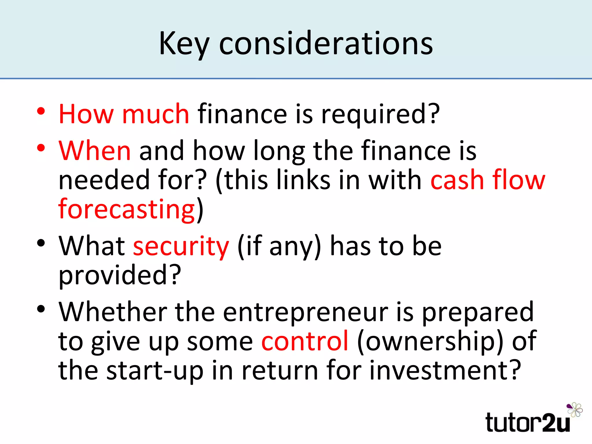Key considerations
• How much finance is required?
• When and how long the finance is
  needed for? (this links in with cash flow
  forecasting)
• What security (if any) has to be
  provided?
• Whether the entrepreneur is prepared
  to give up some control (ownership) of
  the start-up in return for investment?
 