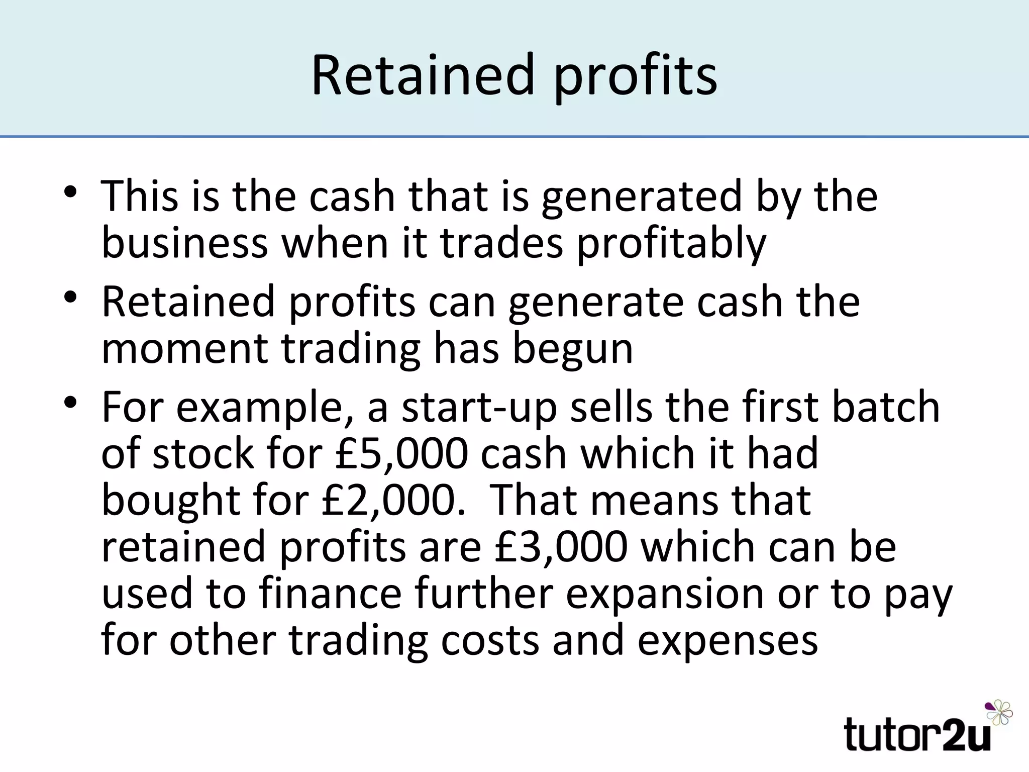 Retained profits
• This is the cash that is generated by the
  business when it trades profitably
• Retained profits can generate cash the
  moment trading has begun
• For example, a start-up sells the first batch
  of stock for £5,000 cash which it had
  bought for £2,000. That means that
  retained profits are £3,000 which can be
  used to finance further expansion or to pay
  for other trading costs and expenses
 