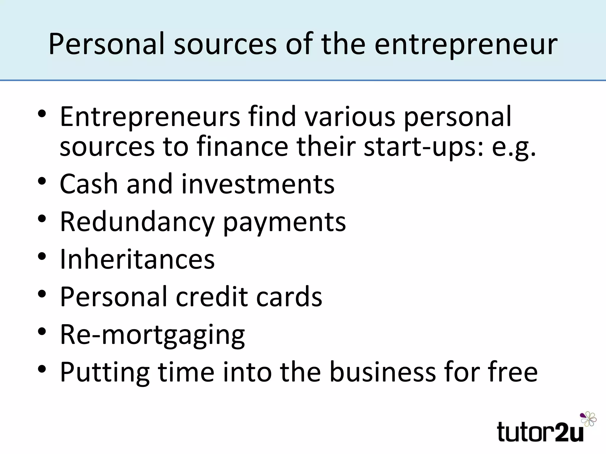 Personal sources of the entrepreneur

• Entrepreneurs find various personal
  sources to finance their start-ups: e.g.
• Cash and investments
• Redundancy payments
• Inheritances
• Personal credit cards
• Re-mortgaging
• Putting time into the business for free
 