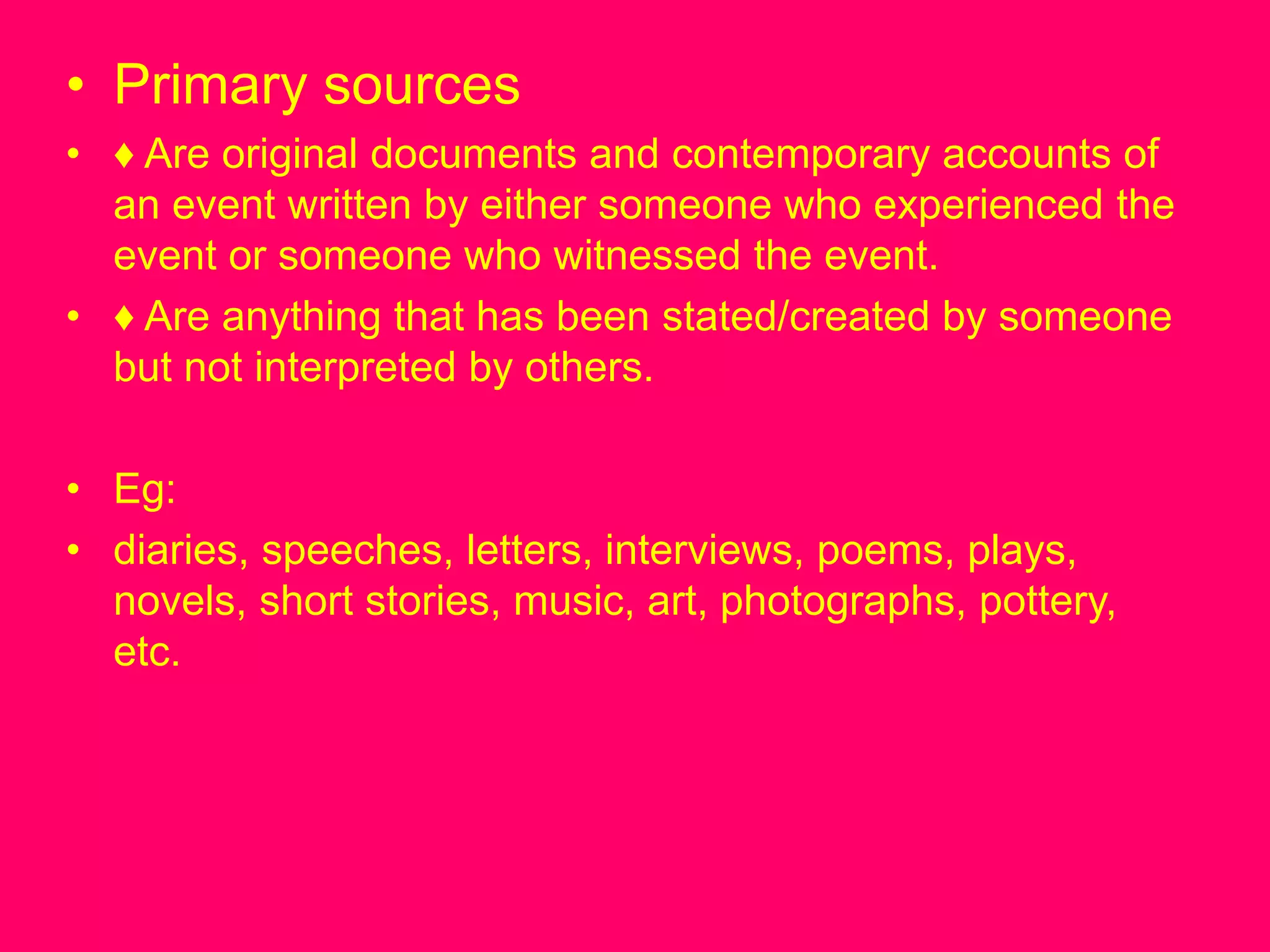 • Primary sources
• ♦ Are original documents and contemporary accounts of
an event written by either someone who experienced the
event or someone who witnessed the event.
• ♦ Are anything that has been stated/created by someone
but not interpreted by others.
• Eg:
• diaries, speeches, letters, interviews, poems, plays,
novels, short stories, music, art, photographs, pottery,
etc.
 