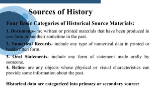 Four Basic Categories of Historical Source Materials:
1. Documents- are written or printed materials that have been produced in
one form or anothetr sometime in the past.
2. Numerical Records- include any type of numerical data in printed or
handwritten form.
3. Oral Statements- include any form of statement made orally by
someone.
4. Relics- are any objects whose physical or visual characteristics can
provide some information about the past.
Historical data are categorized into primary or secondary source:
Sources of History
 