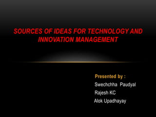 Presented by :
Swechchha Paudyal
Rajesh KC
Alok Upadhayay
SOURCES OF IDEAS FOR TECHNOLOGY AND
INNOVATION MANAGEMENT
 