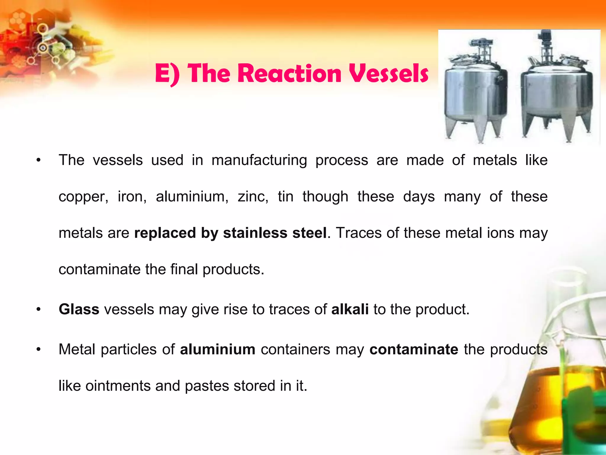 E) The Reaction Vessels
• The vessels used in manufacturing process are made of metals like
copper, iron, aluminium, zinc, tin though these days many of these
metals are replaced by stainless steel. Traces of these metal ions may
contaminate the final products.
• Glass vessels may give rise to traces of alkali to the product.
• Metal particles of aluminium containers may contaminate the products
like ointments and pastes stored in it.
 
