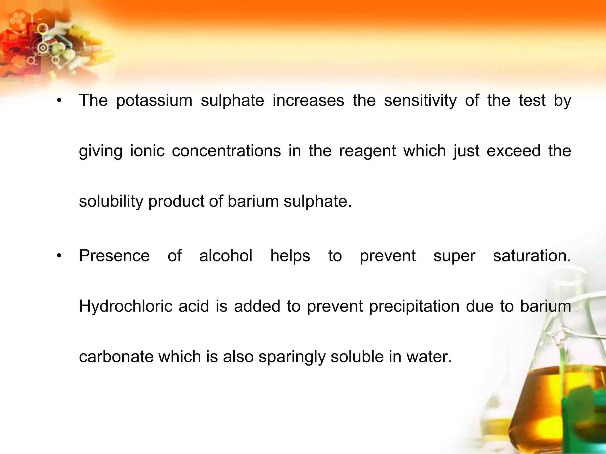 • The potassium sulphate increases the sensitivity of the test by
giving ionic concentrations in the reagent which just exceed the
solubility product of barium sulphate.
• Presence of alcohol helps to prevent super saturation.
Hydrochloric acid is added to prevent precipitation due to barium
carbonate which is also sparingly soluble in water.
 