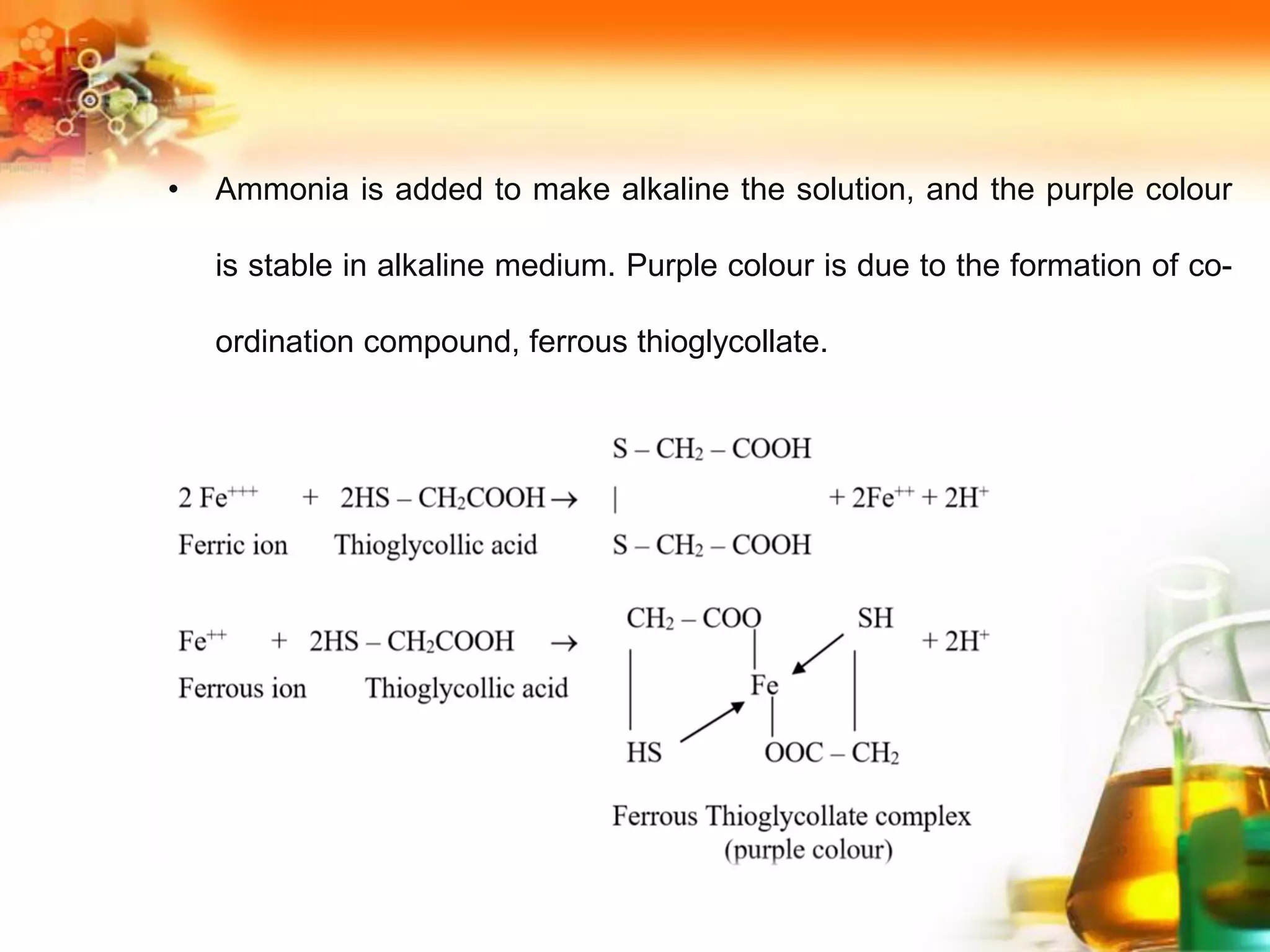 • Ammonia is added to make alkaline the solution, and the purple colour
is stable in alkaline medium. Purple colour is due to the formation of co-
ordination compound, ferrous thioglycollate.
 