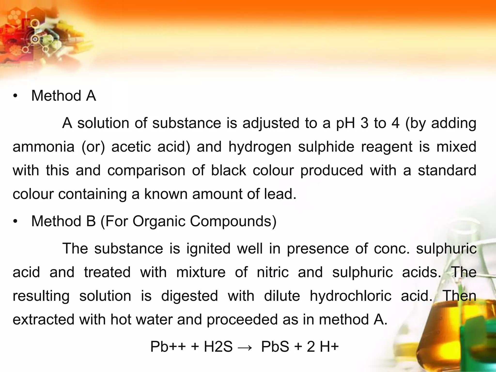 • Method A
A solution of substance is adjusted to a pH 3 to 4 (by adding
ammonia (or) acetic acid) and hydrogen sulphide reagent is mixed
with this and comparison of black colour produced with a standard
colour containing a known amount of lead.
• Method B (For Organic Compounds)
The substance is ignited well in presence of conc. sulphuric
acid and treated with mixture of nitric and sulphuric acids. The
resulting solution is digested with dilute hydrochloric acid. Then
extracted with hot water and proceeded as in method A.
Pb++ + H2S → PbS + 2 H+
 
