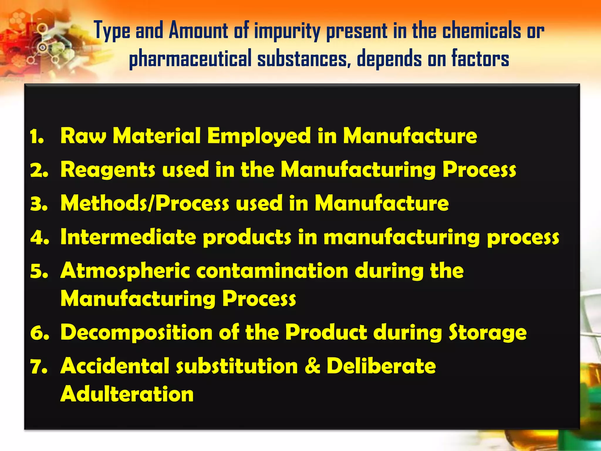 1. Raw Material Employed in Manufacture
2. Reagents used in the Manufacturing Process
3. Methods/Process used in Manufacture
4. Intermediate products in manufacturing process
5. Atmospheric contamination during the
Manufacturing Process
6. Decomposition of the Product during Storage
7. Accidental substitution & Deliberate
Adulteration
Type and Amount of impurity present in the chemicals or
pharmaceutical substances, depends on factors
 