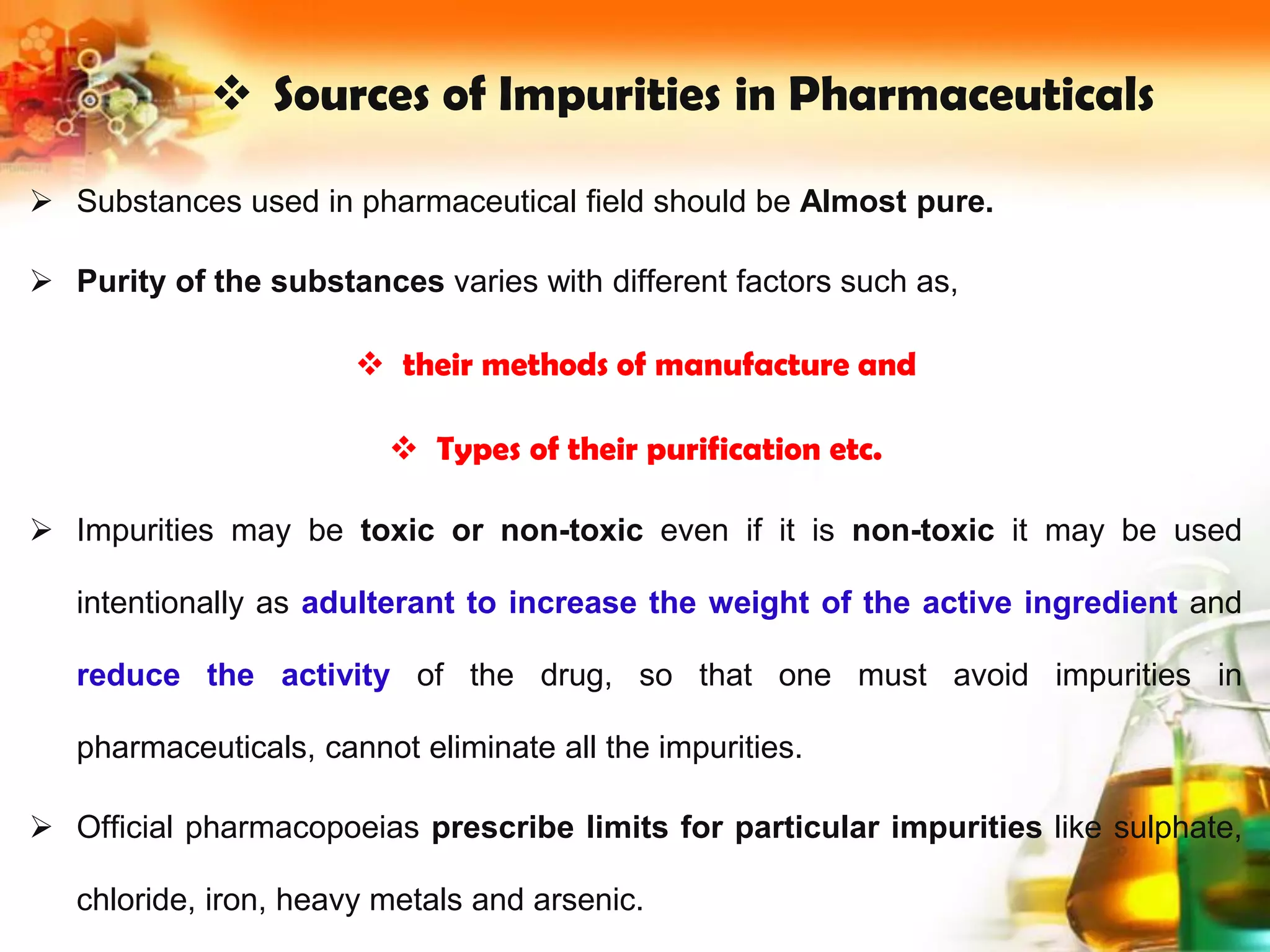  Sources of Impurities in Pharmaceuticals
 Substances used in pharmaceutical field should be Almost pure.
 Purity of the substances varies with different factors such as,
 their methods of manufacture and
 Types of their purification etc.
 Impurities may be toxic or non-toxic even if it is non-toxic it may be used
intentionally as adulterant to increase the weight of the active ingredient and
reduce the activity of the drug, so that one must avoid impurities in
pharmaceuticals, cannot eliminate all the impurities.
 Official pharmacopoeias prescribe limits for particular impurities like sulphate,
chloride, iron, heavy metals and arsenic.
 