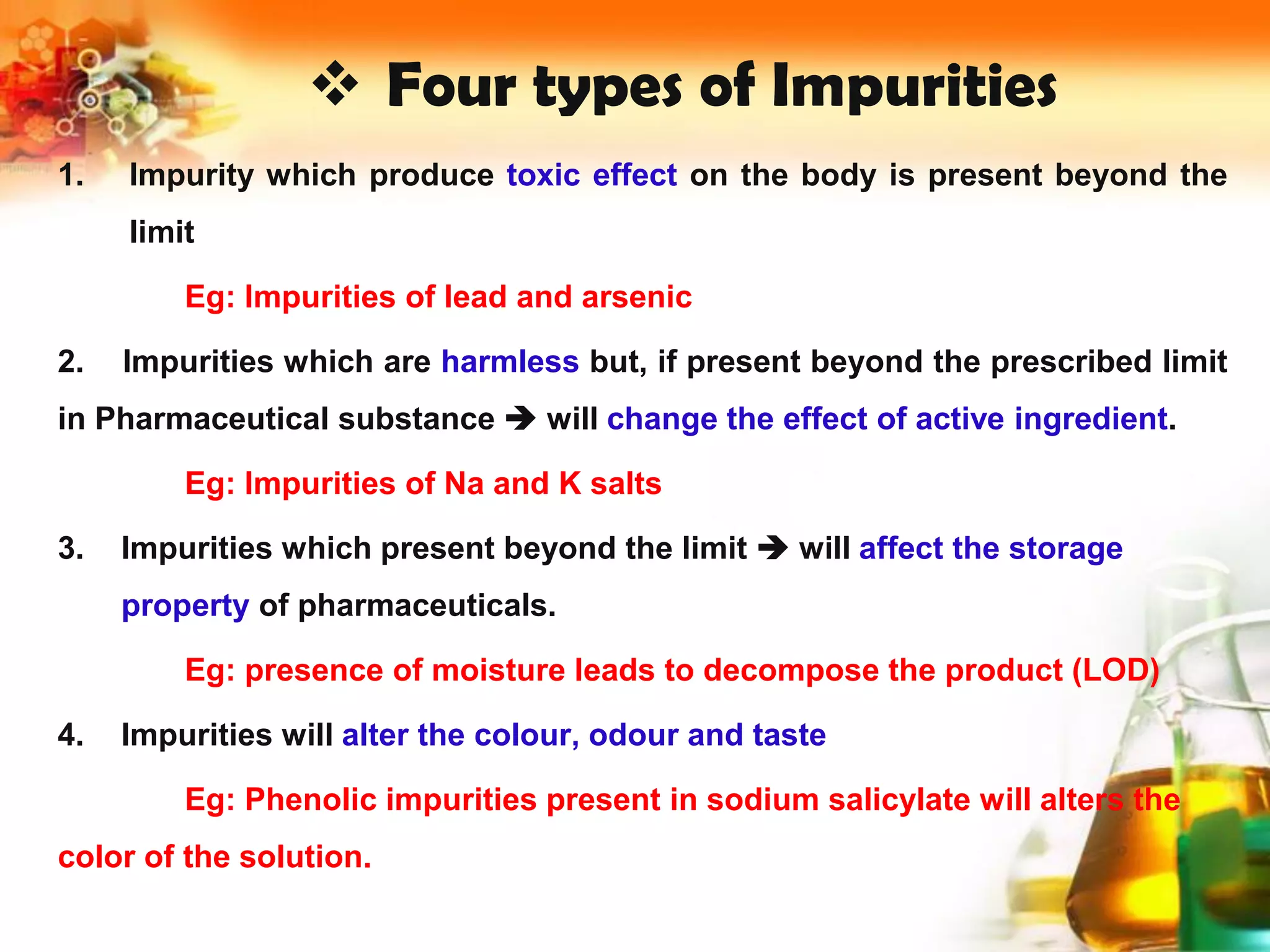  Four types of Impurities
1. Impurity which produce toxic effect on the body is present beyond the
limit
Eg: Impurities of lead and arsenic
2. Impurities which are harmless but, if present beyond the prescribed limit
in Pharmaceutical substance  will change the effect of active ingredient.
Eg: Impurities of Na and K salts
3. Impurities which present beyond the limit  will affect the storage
property of pharmaceuticals.
Eg: presence of moisture leads to decompose the product (LOD)
4. Impurities will alter the colour, odour and taste
Eg: Phenolic impurities present in sodium salicylate will alters the
color of the solution.
 