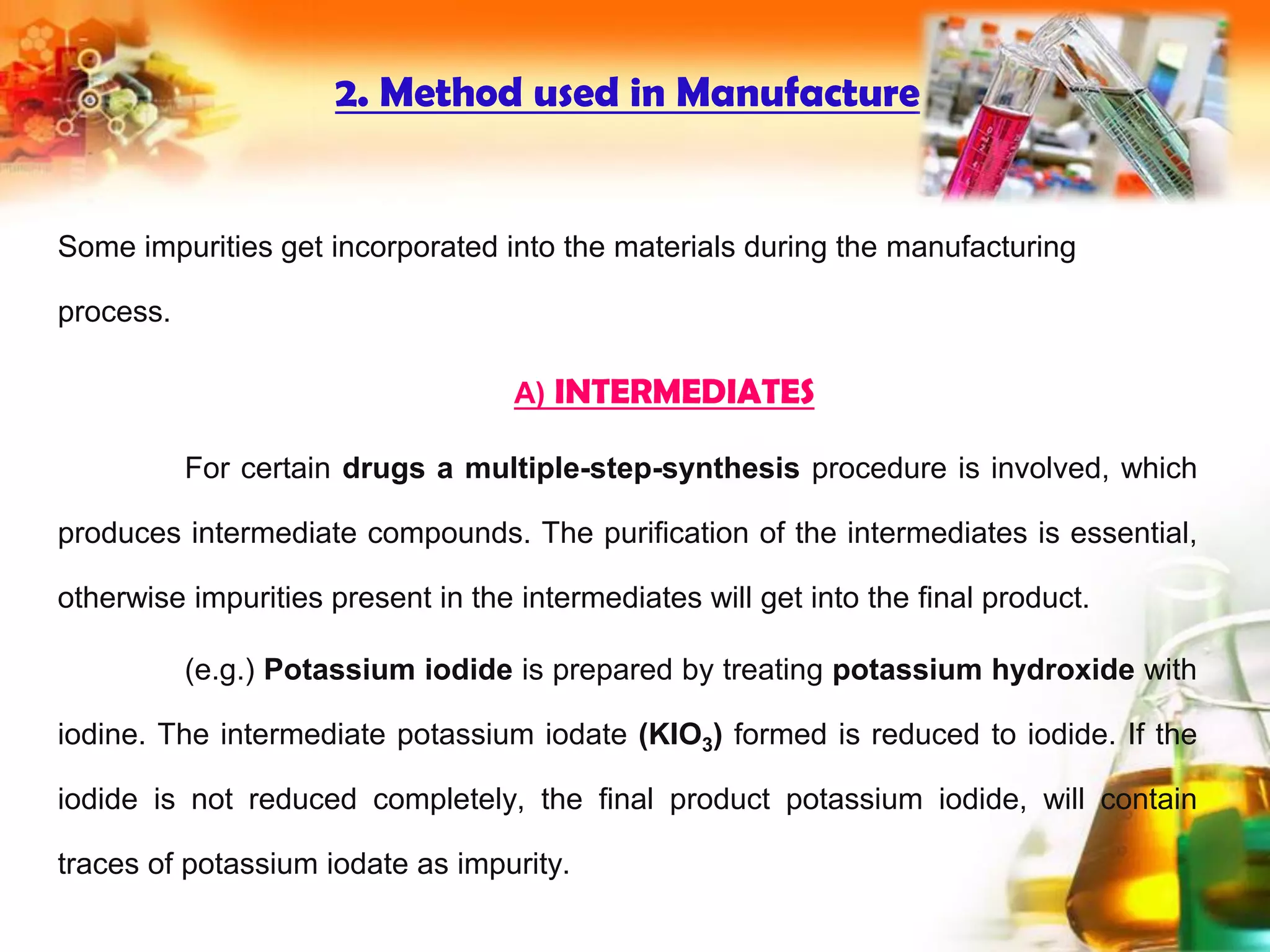 2. Method used in Manufacture
Some impurities get incorporated into the materials during the manufacturing
process.
A) INTERMEDIATES
For certain drugs a multiple-step-synthesis procedure is involved, which
produces intermediate compounds. The purification of the intermediates is essential,
otherwise impurities present in the intermediates will get into the final product.
(e.g.) Potassium iodide is prepared by treating potassium hydroxide with
iodine. The intermediate potassium iodate (KIO3) formed is reduced to iodide. If the
iodide is not reduced completely, the final product potassium iodide, will contain
traces of potassium iodate as impurity.
 