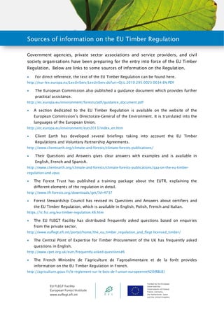 Sources of information on the EU Timber Regulation 
Government agencies, private sector associations and service providers, and civil 
society organisations have been preparing for the entry into force of the EU Timber 
Regulation. Below are links to some sources of information on the Regulation. 
 For direct reference, the text of the EU Timber Regulation can be found here. 
http://eur-lex.europa.eu/LexUriServ/LexUriServ.do?uri=OJ:L:2010:295:0023:0034:EN:PDF 
 The European Commission also published a guidance document which provides further 
EU FLEGT Facility 
European Forest Institute 
www.euflegt.efi.int 
Funded by the European 
Union and the 
Governments of Finland, 
France, Germany, 
the Netherlands, Spain 
and the United Kingdom. 
practical assistance. 
http://ec.europa.eu/environment/forests/pdf/guidance_document.pdf 
 A section dedicated to the EU Timber Regulation is available on the website of the 
European Commission’s Directorate-General of the Environment. It is translated into the 
languages of the European Union. 
http://ec.europa.eu/environment/eutr2013/index_en.htm 
 Client Earth has developed several briefings taking into account the EU Timber 
Regulations and Voluntary Partnership Agreements. 
http://www.clientearth.org/climate-and-forests/climate-forests-publications/ 
 Their Questions and Answers gives clear answers with examples and is available in 
English, French and Spanish. 
http://www.clientearth.org/climate-and-forests/climate-forests-publications/qaa-on-the-eu-timber-regulation- 
and-vpas 
 The Forest Trust has published a training package about the EUTR, explaining the 
different elements of the regulation in detail. 
http://www.tft-forests.org/downloads/get/?d=4737 
 Forest Stewardship Council has revised its Questions and Answers about certifiers and 
the EU Timber Regulation, which is available in English, Polish, French and Italian. 
https://ic.fsc.org/eu-timber-regulation.46.htm 
 The EU FLEGT Facility has distributed frequently asked questions based on enquiries 
from the private sector. 
http://www.euflegt.efi.int/portal/home/the_eu_timber_regulation_and_flegt-licensed_timber/ 
 The Central Point of Expertise for Timber Procurement of the UK has frequently asked 
questions in English. 
http://www.cpet.org.uk/eutr/frequently-asked-questions#6 
 The French Ministère de l’agriculture de l’agroalimentaire et de la forêt provides 
information on the EU Timber Regulation in French. 
http://agriculture.gouv.fr/le-reglement-sur-le-bois-de-l-union-europeenne%20(RBUE) 
