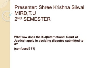 Presenter: Shree Krishna Silwal
MIRD,T.U
2ND SEMESTER
What law does the ICJ(International Court of
Justice) apply in deciding disputes submitted to
it?
(confused???)
 