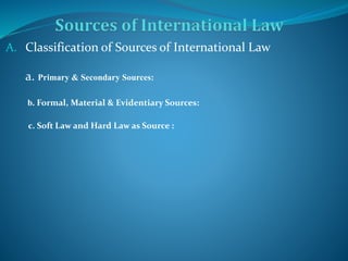 A. Classification of Sources of International Law
a. Primary & Secondary Sources:
b. Formal, Material & Evidentiary Sources:
c. Soft Law and Hard Law as Source :
 