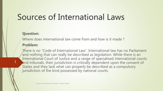 Sources of International Laws
Question:
Where does international law come from and how is it made ?
Problem:
There is no “Code of International Law”. International law has no Parliament
and nothing that can really be described as legislation. While there is an
International Court of Justice and a range of specialised international courts
and tribunals, their jurisdiction is critically dependent upon the consent of
States and they lack what can properly be described as a compulsory
jurisdiction of the kind possessed by national courts.
Sources of International Law By; Dr. Shivani Singh
1
 