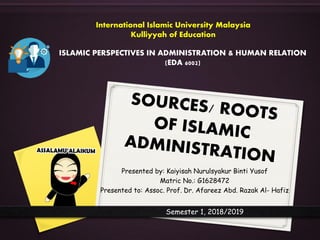 Presented by: Kaiyisah Nurulsyakur Binti Yusof
Matric No.: G1628472
Presented to: Assoc. Prof. Dr. Afareez Abd. Razak Al- Hafiz
ISLAMIC PERSPECTIVES IN ADMINISTRATION & HUMAN RELATION
(EDA 6002)
International Islamic University Malaysia
Kulliyyah of Education
Semester 1, 2018/2019
 