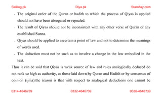 21
• The original order of the Quran or hadith to which the process of Qiyas is applied
should not have been abrogated or repealed.
• The result of Qiyas should not be inconsistent with any other verse of Quran or any
established Sunna.
• Qiyas should be applied to ascertain a point of law and not to determine the meanings
of words used.
• The deduction must not be such as to involve a change in the law embodied in the
text.
Thus it can be said that Qiyas is weak source of law and rules analogically deduced do
not rank so high as authority, as those laid down by Quran and Hadith or by consensus of
opinion (ijma).the reason is that with respect to analogical deductions one cannot be
Skilling.pk Diya.pk Stamflay.com
0314-4646739 0332-4646739 0336-4646739
 