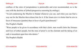 7
confines of the rules of jurisprudence is permissible and even recommended, as is the
case with the doctrine of ijtihad (progressive reasoning by analogy).
"Avoid condemning the Muslim to Hudud whenever you can, and when you can find a
way out for the Muslim then release him for it. If the Imam errs it is better that he errs in
favor of innocence (pardon) than in favor of guilt (punishment)."
The Prophet's Hadith
"Were people to be given in accordance with their claim, men would claim the fortunes
and lives of (other) people, but the onus of proof is on the claimant and the taking of an
oath is incumbent upon him who denies."
The Prophet's Hadith
Skilling.pk Diya.pk Stamflay.com
0314-4646739 0332-4646739 0336-4646739
 