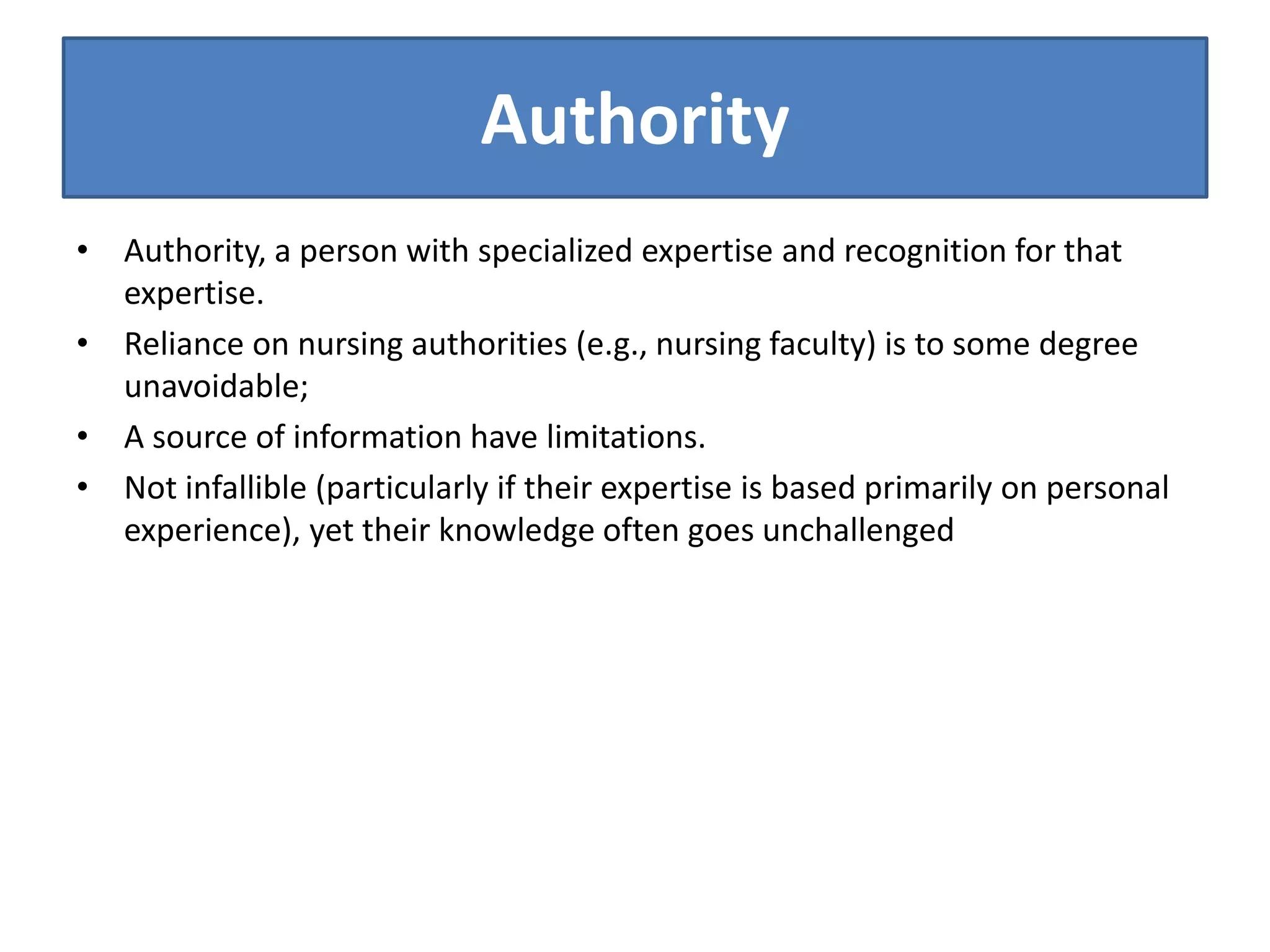 Authority
• Authority, a person with specialized expertise and recognition for that
expertise.
• Reliance on nursing authorities (e.g., nursing faculty) is to some degree
unavoidable;
• A source of information have limitations.
• Not infallible (particularly if their expertise is based primarily on personal
experience), yet their knowledge often goes unchallenged
 