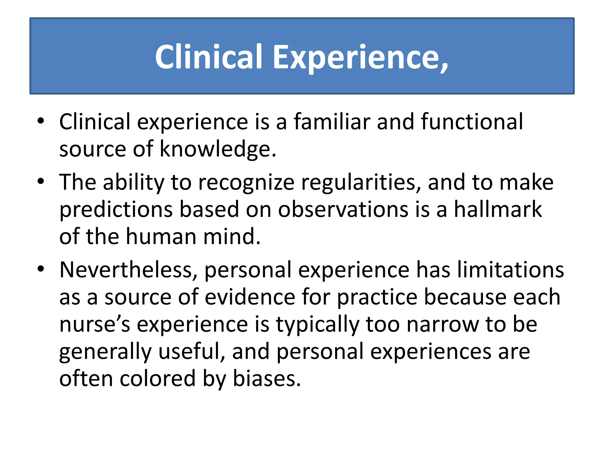 Clinical Experience,
• Clinical experience is a familiar and functional
source of knowledge.
• The ability to recognize regularities, and to make
predictions based on observations is a hallmark
of the human mind.
• Nevertheless, personal experience has limitations
as a source of evidence for practice because each
nurse’s experience is typically too narrow to be
generally useful, and personal experiences are
often colored by biases.
 