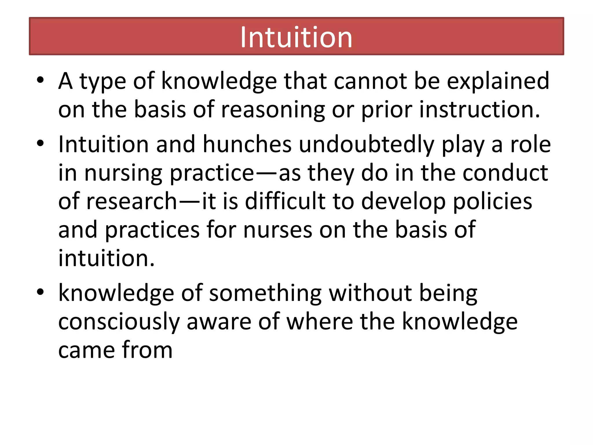 Intuition
• A type of knowledge that cannot be explained
on the basis of reasoning or prior instruction.
• Intuition and hunches undoubtedly play a role
in nursing practice—as they do in the conduct
of research—it is difficult to develop policies
and practices for nurses on the basis of
intuition.
• knowledge of something without being
consciously aware of where the knowledge
came from
 