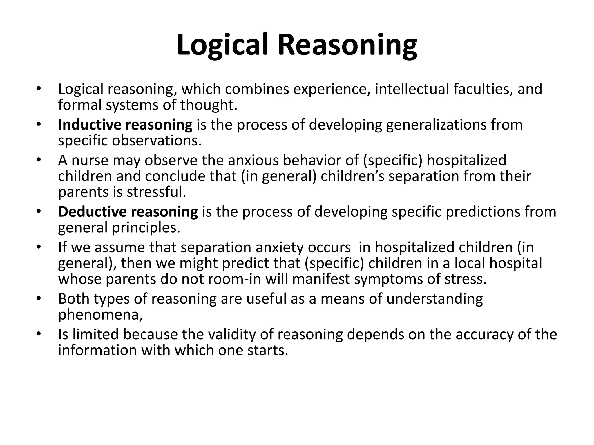 Logical Reasoning
• Logical reasoning, which combines experience, intellectual faculties, and
formal systems of thought.
• Inductive reasoning is the process of developing generalizations from
specific observations.
• A nurse may observe the anxious behavior of (specific) hospitalized
children and conclude that (in general) children’s separation from their
parents is stressful.
• Deductive reasoning is the process of developing specific predictions from
general principles.
• If we assume that separation anxiety occurs in hospitalized children (in
general), then we might predict that (specific) children in a local hospital
whose parents do not room-in will manifest symptoms of stress.
• Both types of reasoning are useful as a means of understanding
phenomena,
• Is limited because the validity of reasoning depends on the accuracy of the
information with which one starts.
 