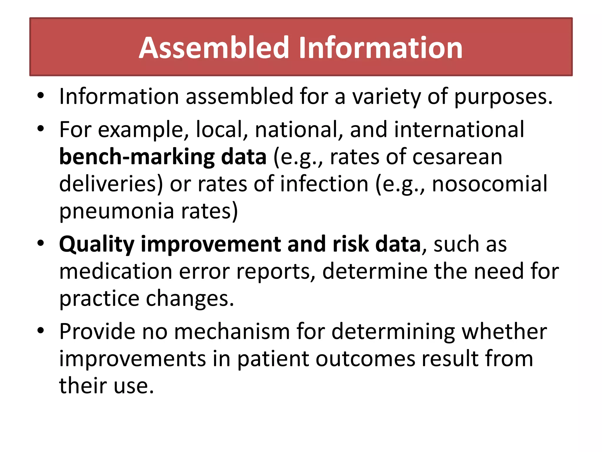Assembled Information
• Information assembled for a variety of purposes.
• For example, local, national, and international
bench-marking data (e.g., rates of cesarean
deliveries) or rates of infection (e.g., nosocomial
pneumonia rates)
• Quality improvement and risk data, such as
medication error reports, determine the need for
practice changes.
• Provide no mechanism for determining whether
improvements in patient outcomes result from
their use.
 