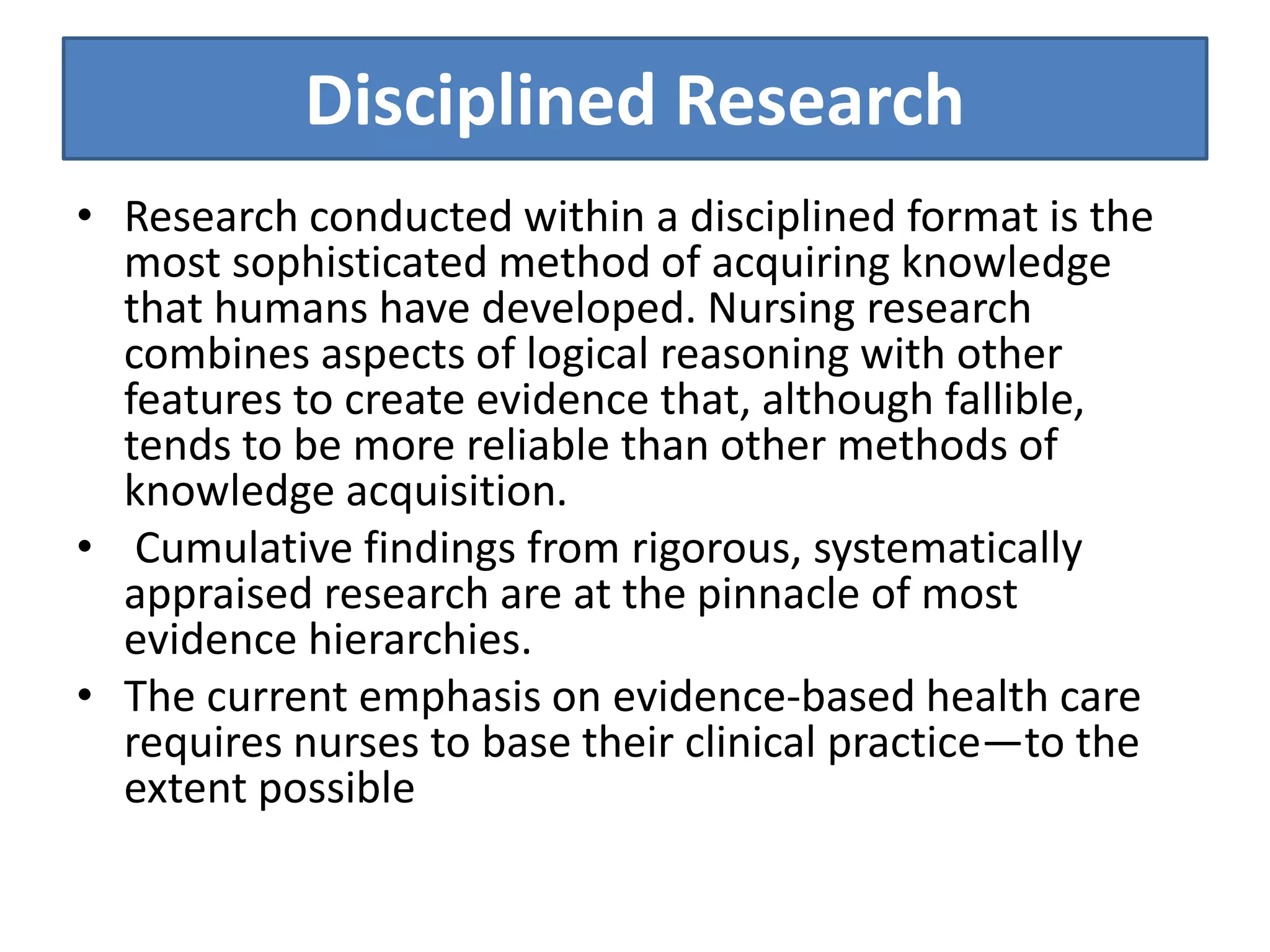 Disciplined Research
• Research conducted within a disciplined format is the
most sophisticated method of acquiring knowledge
that humans have developed. Nursing research
combines aspects of logical reasoning with other
features to create evidence that, although fallible,
tends to be more reliable than other methods of
knowledge acquisition.
• Cumulative findings from rigorous, systematically
appraised research are at the pinnacle of most
evidence hierarchies.
• The current emphasis on evidence-based health care
requires nurses to base their clinical practice—to the
extent possible
 