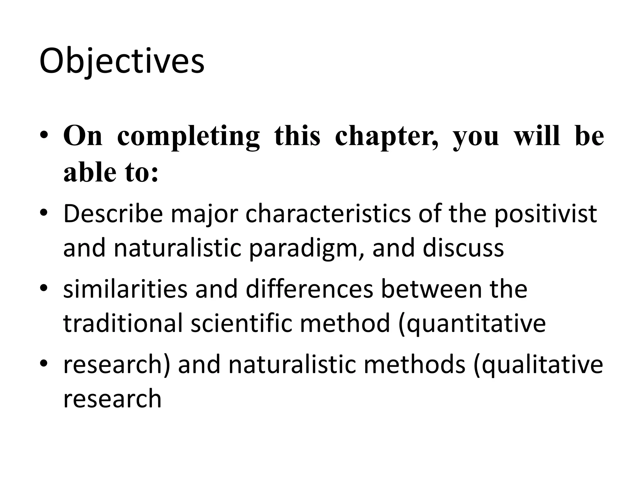Objectives
• On completing this chapter, you will be
able to:
• Describe major characteristics of the positivist
and naturalistic paradigm, and discuss
• similarities and differences between the
traditional scientific method (quantitative
• research) and naturalistic methods (qualitative
research
 