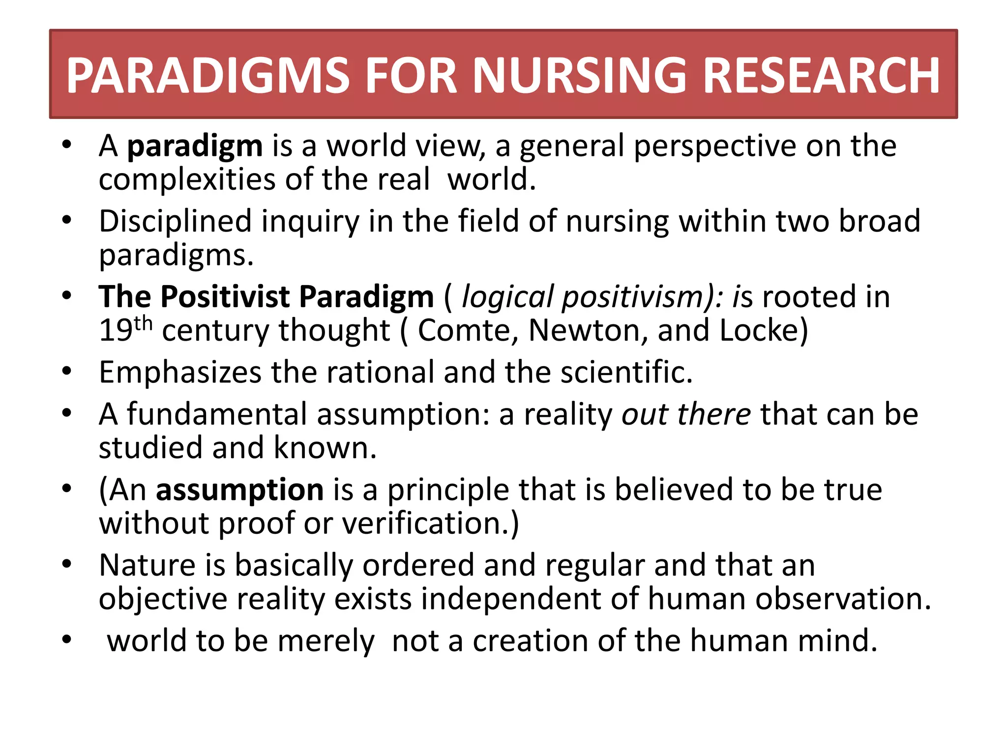 PARADIGMS FOR NURSING RESEARCH
• A paradigm is a world view, a general perspective on the
complexities of the real world.
• Disciplined inquiry in the field of nursing within two broad
paradigms.
• The Positivist Paradigm ( logical positivism): is rooted in
19th century thought ( Comte, Newton, and Locke)
• Emphasizes the rational and the scientific.
• A fundamental assumption: a reality out there that can be
studied and known.
• (An assumption is a principle that is believed to be true
without proof or verification.)
• Nature is basically ordered and regular and that an
objective reality exists independent of human observation.
• world to be merely not a creation of the human mind.
 
