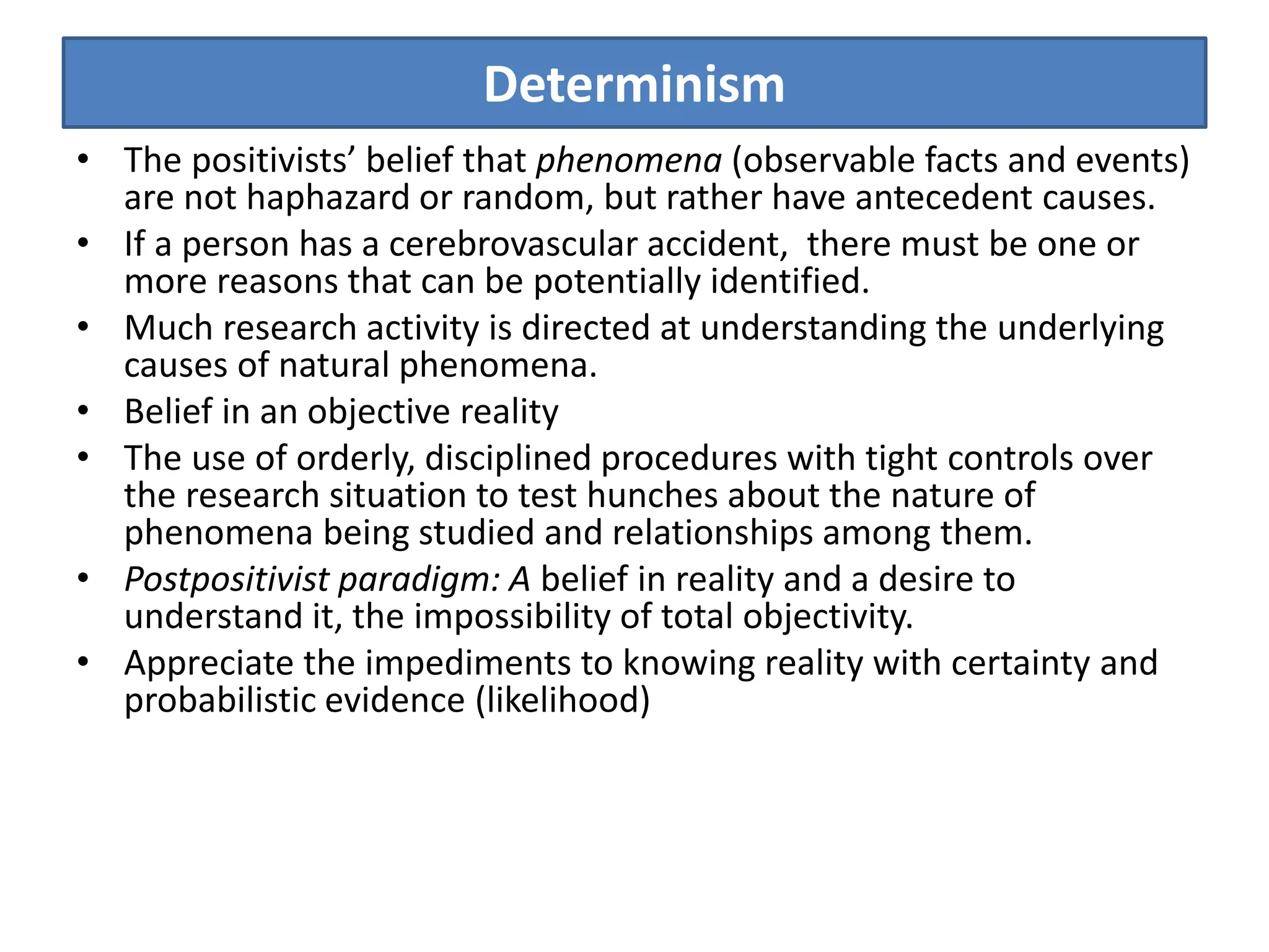 Determinism
• The positivists’ belief that phenomena (observable facts and events)
are not haphazard or random, but rather have antecedent causes.
• If a person has a cerebrovascular accident, there must be one or
more reasons that can be potentially identified.
• Much research activity is directed at understanding the underlying
causes of natural phenomena.
• Belief in an objective reality
• The use of orderly, disciplined procedures with tight controls over
the research situation to test hunches about the nature of
phenomena being studied and relationships among them.
• Postpositivist paradigm: A belief in reality and a desire to
understand it, the impossibility of total objectivity.
• Appreciate the impediments to knowing reality with certainty and
probabilistic evidence (likelihood)
 