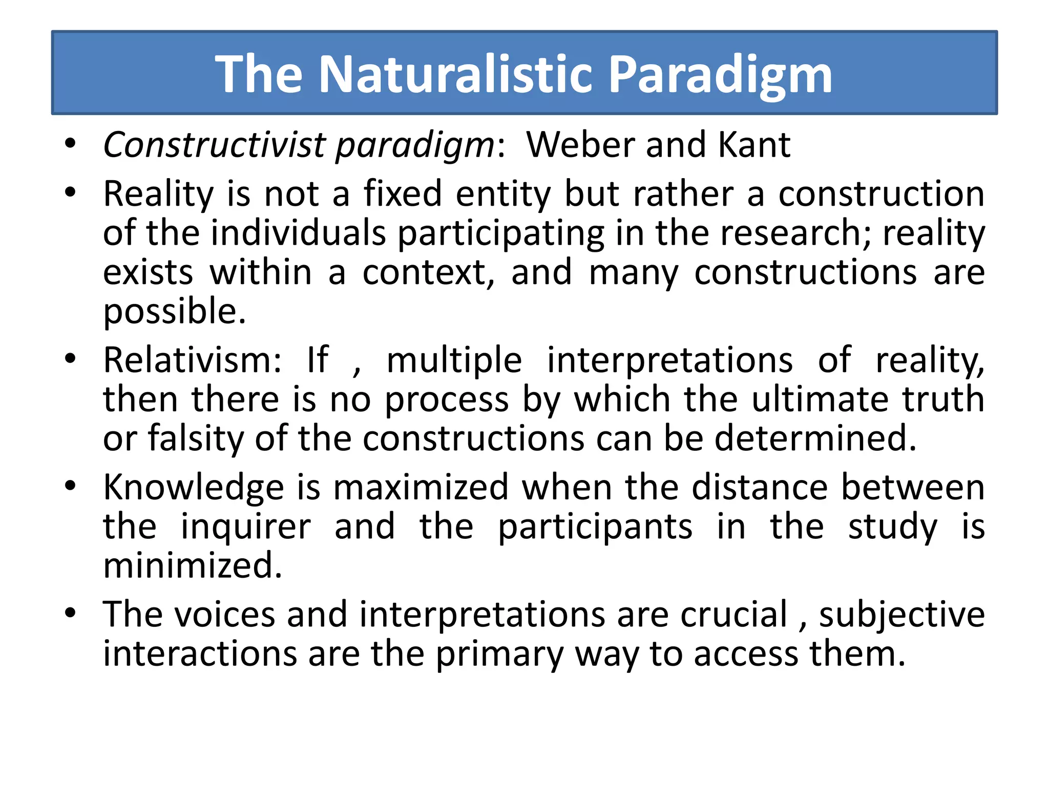 The Naturalistic Paradigm
• Constructivist paradigm: Weber and Kant
• Reality is not a fixed entity but rather a construction
of the individuals participating in the research; reality
exists within a context, and many constructions are
possible.
• Relativism: If , multiple interpretations of reality,
then there is no process by which the ultimate truth
or falsity of the constructions can be determined.
• Knowledge is maximized when the distance between
the inquirer and the participants in the study is
minimized.
• The voices and interpretations are crucial , subjective
interactions are the primary way to access them.
 