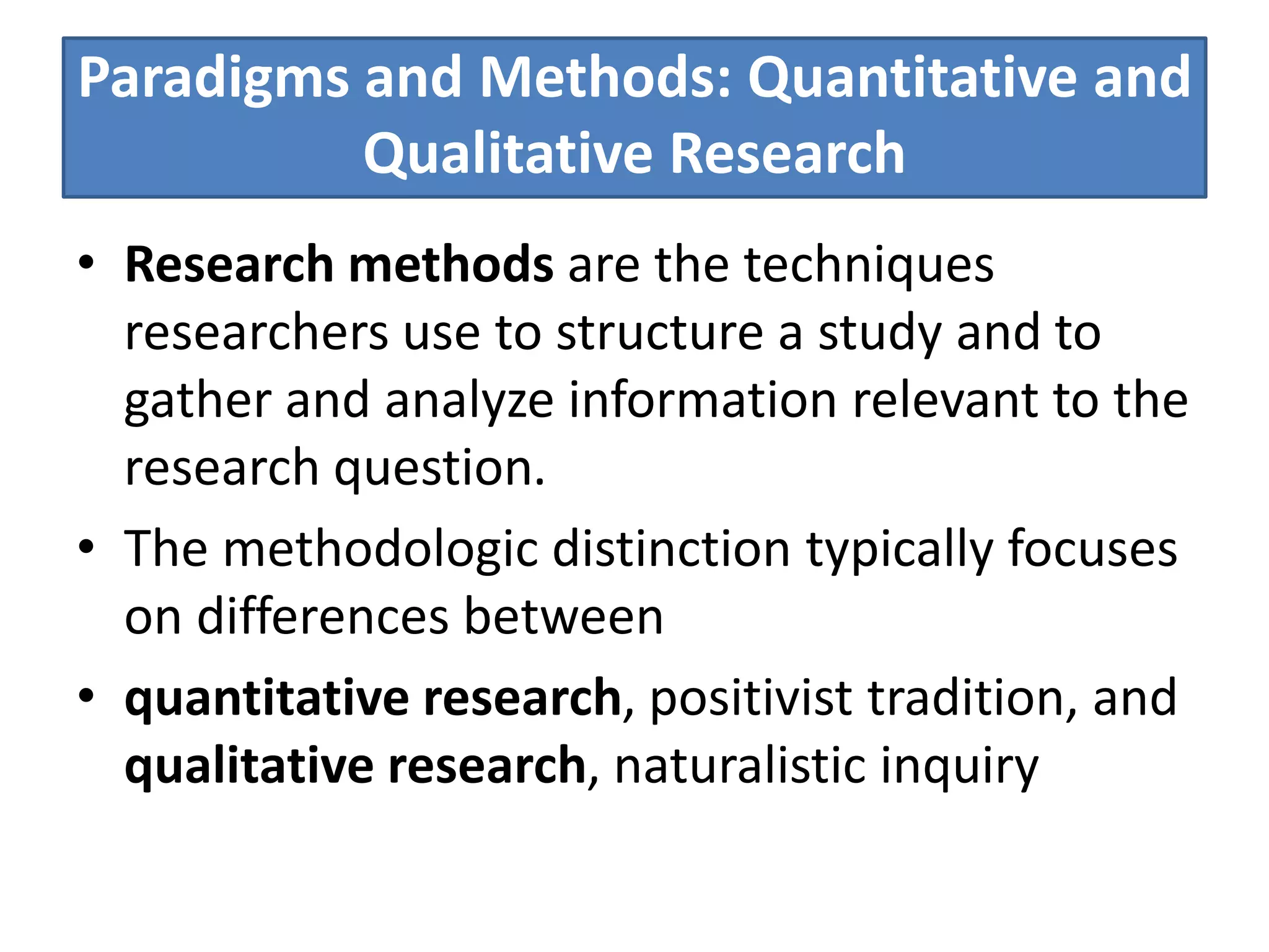 Paradigms and Methods: Quantitative and
Qualitative Research
• Research methods are the techniques
researchers use to structure a study and to
gather and analyze information relevant to the
research question.
• The methodologic distinction typically focuses
on differences between
• quantitative research, positivist tradition, and
qualitative research, naturalistic inquiry
 
