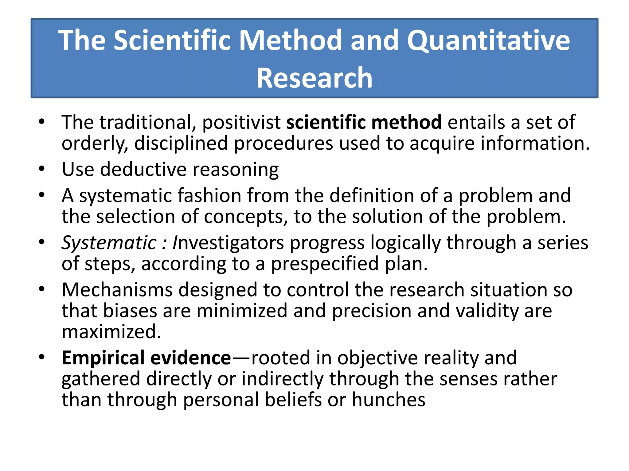 The Scientific Method and Quantitative
Research
• The traditional, positivist scientific method entails a set of
orderly, disciplined procedures used to acquire information.
• Use deductive reasoning
• A systematic fashion from the definition of a problem and
the selection of concepts, to the solution of the problem.
• Systematic : Investigators progress logically through a series
of steps, according to a prespecified plan.
• Mechanisms designed to control the research situation so
that biases are minimized and precision and validity are
maximized.
• Empirical evidence—rooted in objective reality and
gathered directly or indirectly through the senses rather
than through personal beliefs or hunches
 
