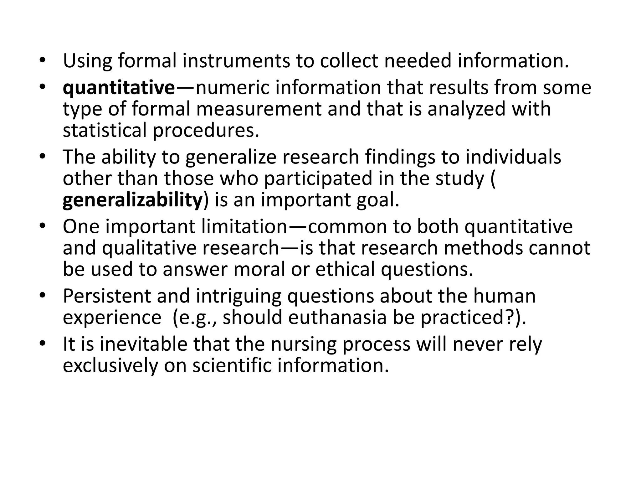 • Using formal instruments to collect needed information.
• quantitative—numeric information that results from some
type of formal measurement and that is analyzed with
statistical procedures.
• The ability to generalize research findings to individuals
other than those who participated in the study (
generalizability) is an important goal.
• One important limitation—common to both quantitative
and qualitative research—is that research methods cannot
be used to answer moral or ethical questions.
• Persistent and intriguing questions about the human
experience (e.g., should euthanasia be practiced?).
• It is inevitable that the nursing process will never rely
exclusively on scientific information.
 