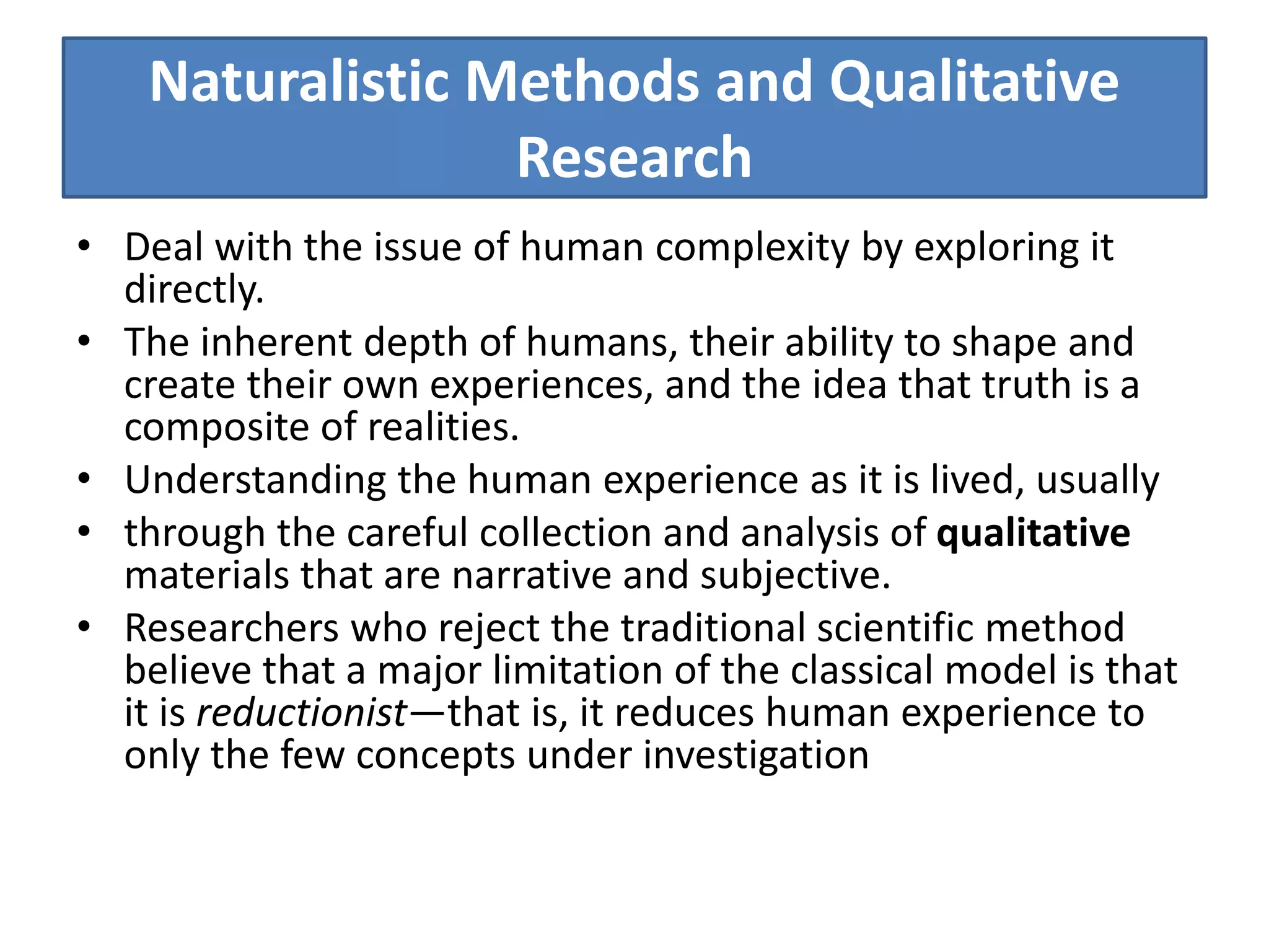 Naturalistic Methods and Qualitative
Research
• Deal with the issue of human complexity by exploring it
directly.
• The inherent depth of humans, their ability to shape and
create their own experiences, and the idea that truth is a
composite of realities.
• Understanding the human experience as it is lived, usually
• through the careful collection and analysis of qualitative
materials that are narrative and subjective.
• Researchers who reject the traditional scientific method
believe that a major limitation of the classical model is that
it is reductionist—that is, it reduces human experience to
only the few concepts under investigation
 