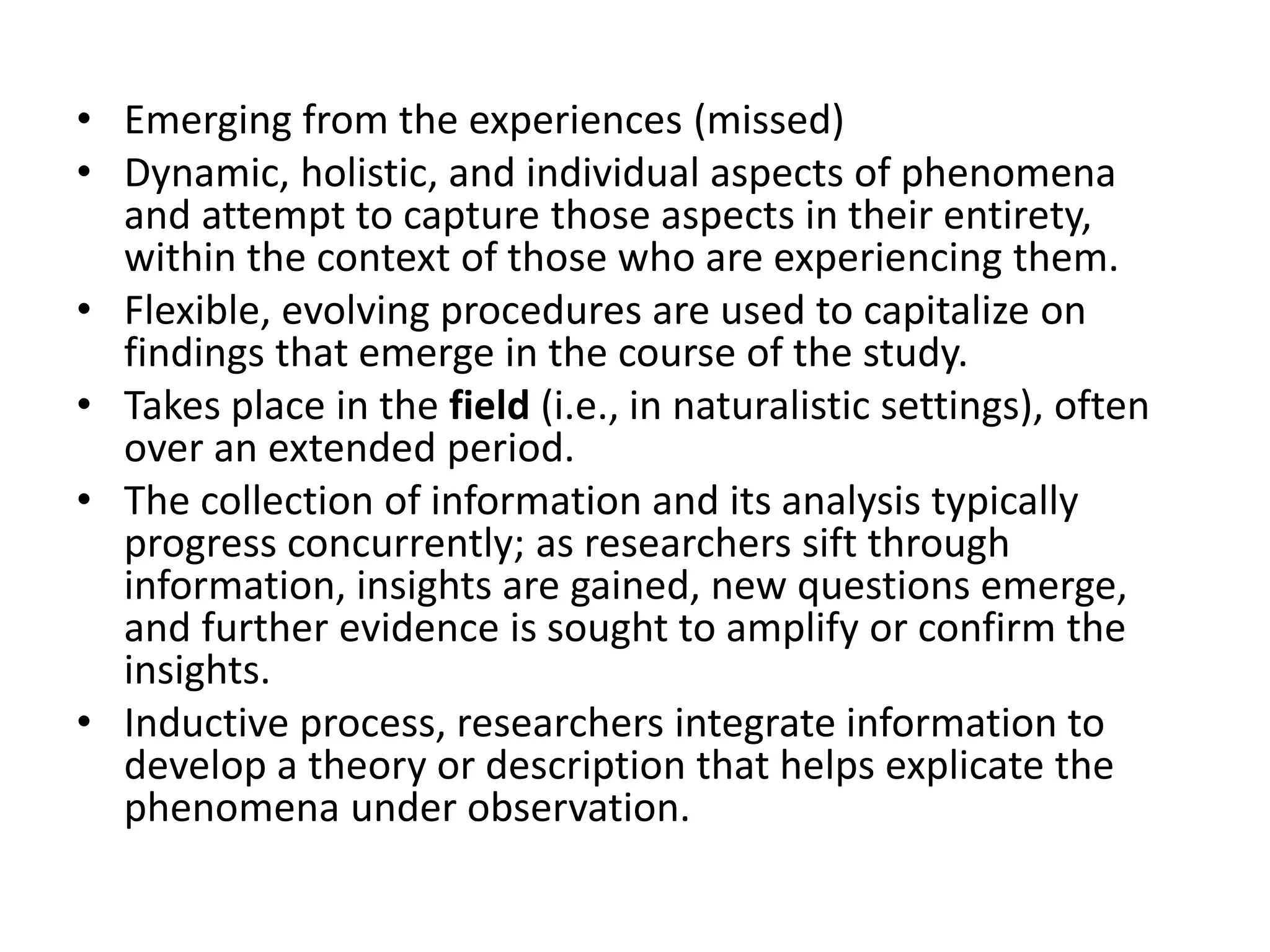 • Emerging from the experiences (missed)
• Dynamic, holistic, and individual aspects of phenomena
and attempt to capture those aspects in their entirety,
within the context of those who are experiencing them.
• Flexible, evolving procedures are used to capitalize on
findings that emerge in the course of the study.
• Takes place in the field (i.e., in naturalistic settings), often
over an extended period.
• The collection of information and its analysis typically
progress concurrently; as researchers sift through
information, insights are gained, new questions emerge,
and further evidence is sought to amplify or confirm the
insights.
• Inductive process, researchers integrate information to
develop a theory or description that helps explicate the
phenomena under observation.
 