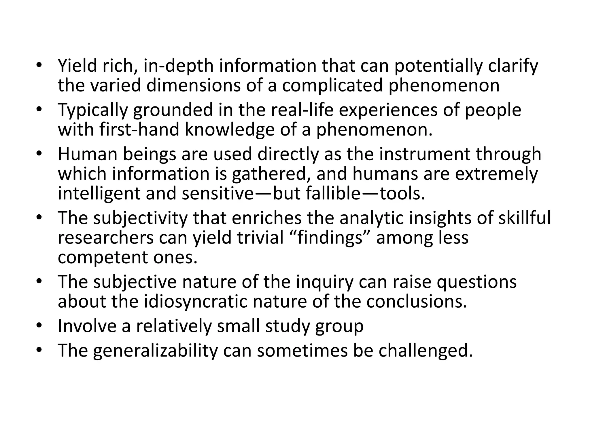 • Yield rich, in-depth information that can potentially clarify
the varied dimensions of a complicated phenomenon
• Typically grounded in the real-life experiences of people
with first-hand knowledge of a phenomenon.
• Human beings are used directly as the instrument through
which information is gathered, and humans are extremely
intelligent and sensitive—but fallible—tools.
• The subjectivity that enriches the analytic insights of skillful
researchers can yield trivial “findings” among less
competent ones.
• The subjective nature of the inquiry can raise questions
about the idiosyncratic nature of the conclusions.
• Involve a relatively small study group
• The generalizability can sometimes be challenged.
 