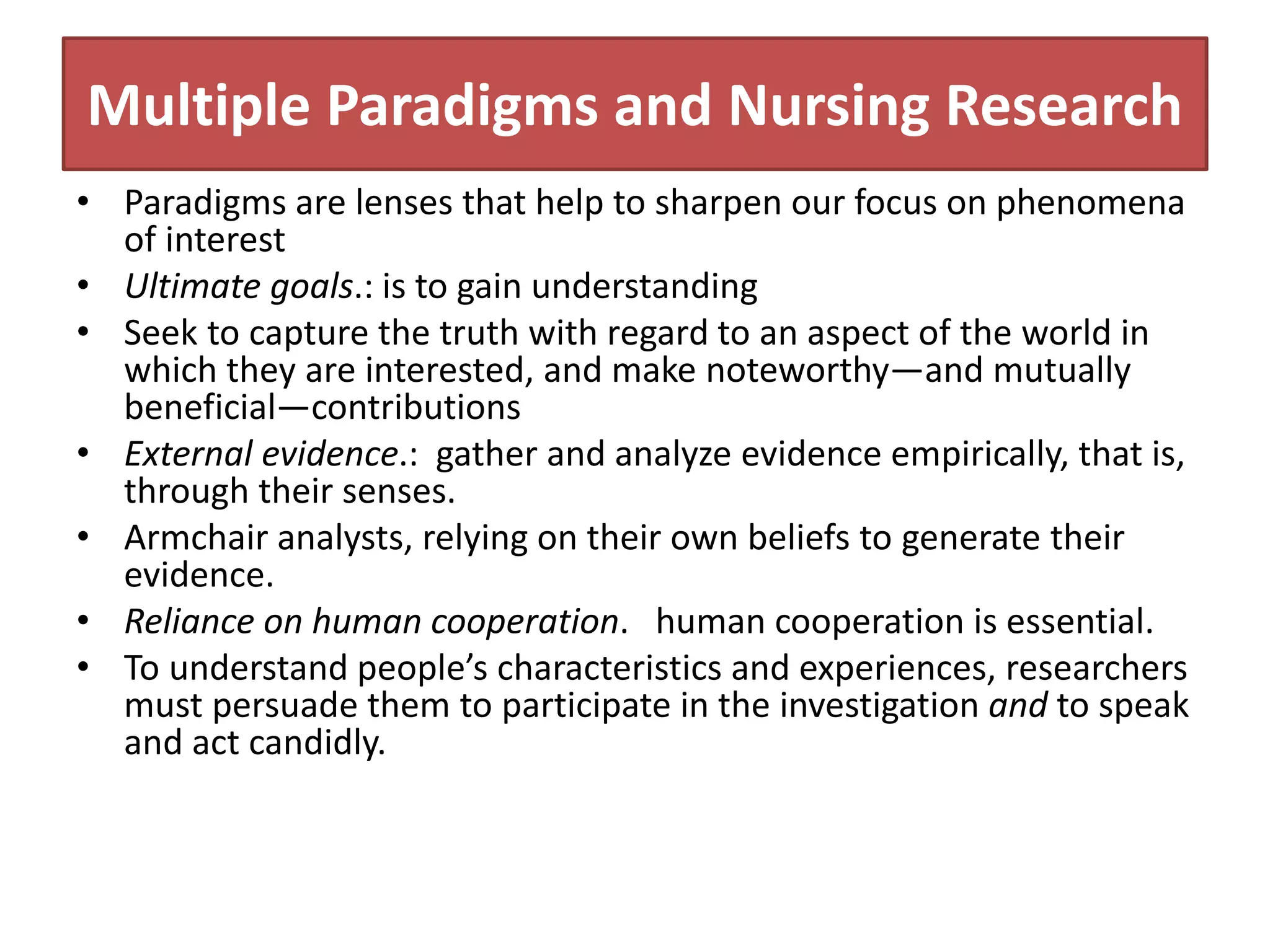 Multiple Paradigms and Nursing Research
• Paradigms are lenses that help to sharpen our focus on phenomena
of interest
• Ultimate goals.: is to gain understanding
• Seek to capture the truth with regard to an aspect of the world in
which they are interested, and make noteworthy—and mutually
beneficial—contributions
• External evidence.: gather and analyze evidence empirically, that is,
through their senses.
• Armchair analysts, relying on their own beliefs to generate their
evidence.
• Reliance on human cooperation. human cooperation is essential.
• To understand people’s characteristics and experiences, researchers
must persuade them to participate in the investigation and to speak
and act candidly.
 