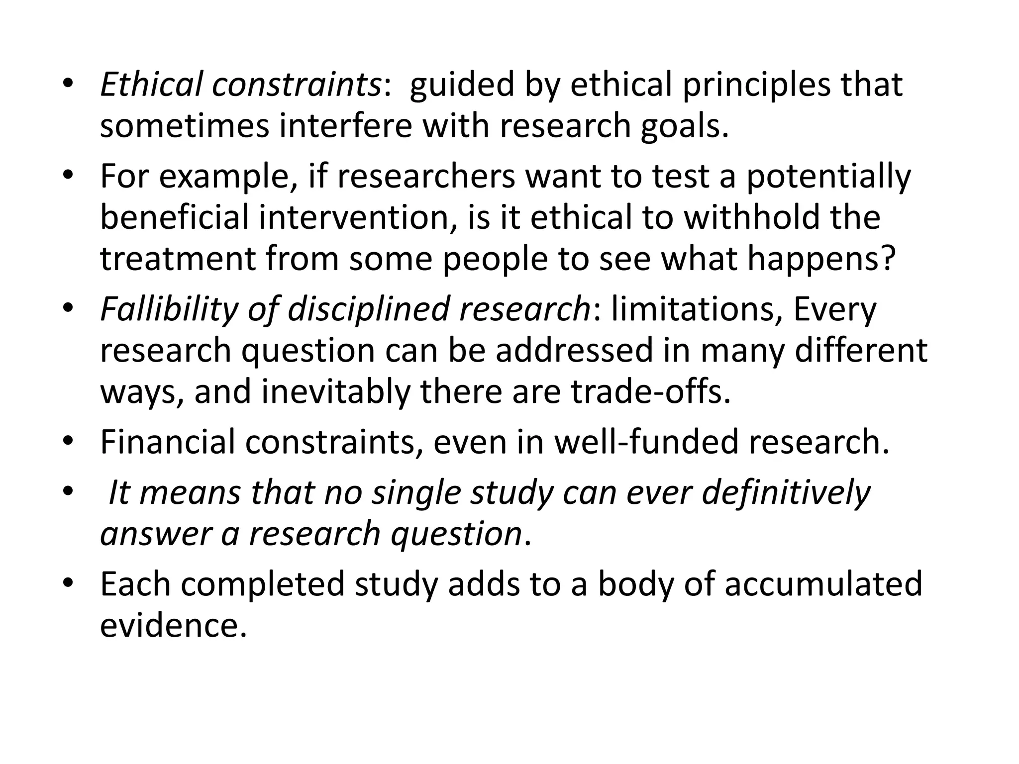 • Ethical constraints: guided by ethical principles that
sometimes interfere with research goals.
• For example, if researchers want to test a potentially
beneficial intervention, is it ethical to withhold the
treatment from some people to see what happens?
• Fallibility of disciplined research: limitations, Every
research question can be addressed in many different
ways, and inevitably there are trade-offs.
• Financial constraints, even in well-funded research.
• It means that no single study can ever definitively
answer a research question.
• Each completed study adds to a body of accumulated
evidence.
 