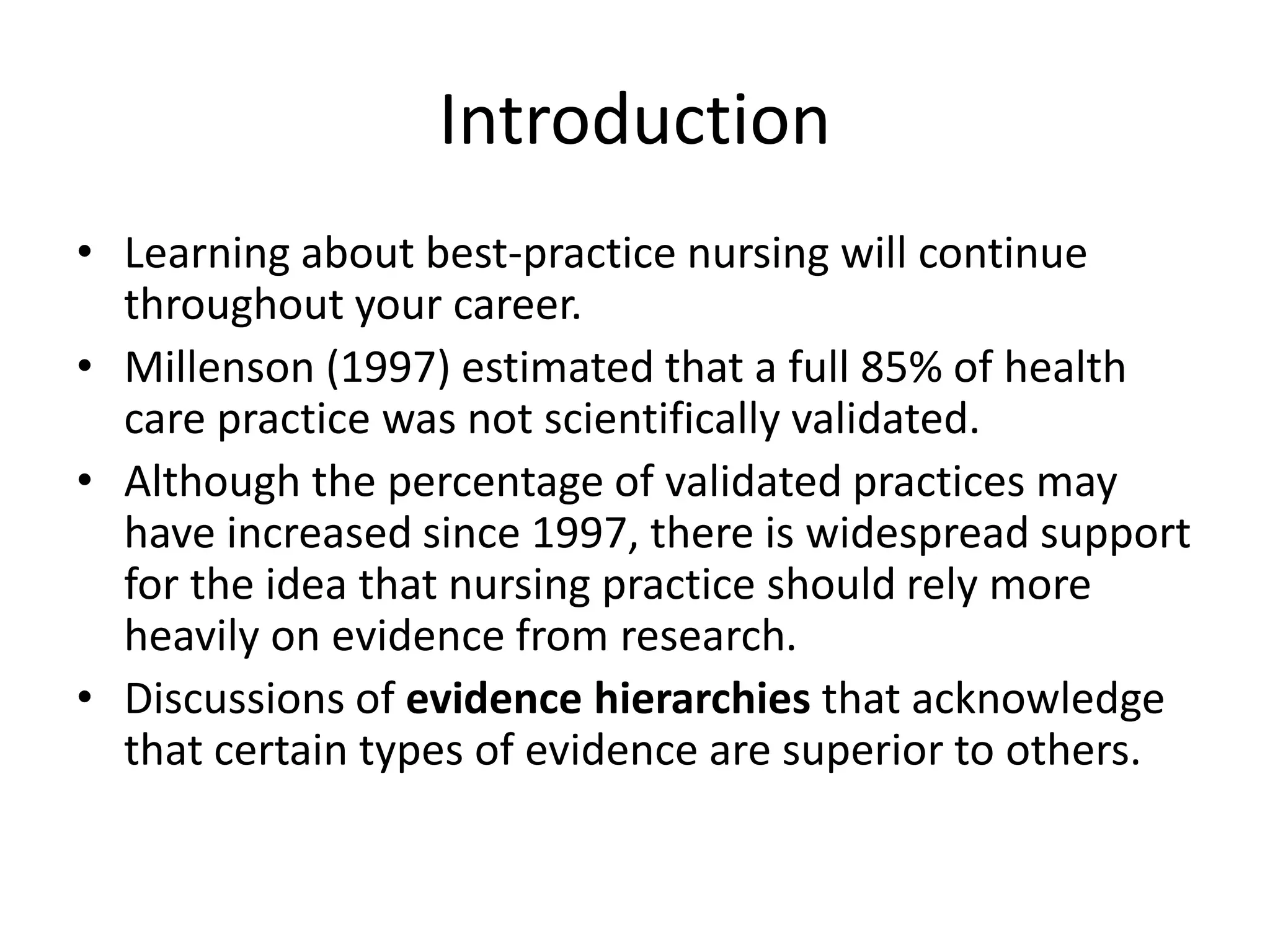 Introduction
• Learning about best-practice nursing will continue
throughout your career.
• Millenson (1997) estimated that a full 85% of health
care practice was not scientifically validated.
• Although the percentage of validated practices may
have increased since 1997, there is widespread support
for the idea that nursing practice should rely more
heavily on evidence from research.
• Discussions of evidence hierarchies that acknowledge
that certain types of evidence are superior to others.
 