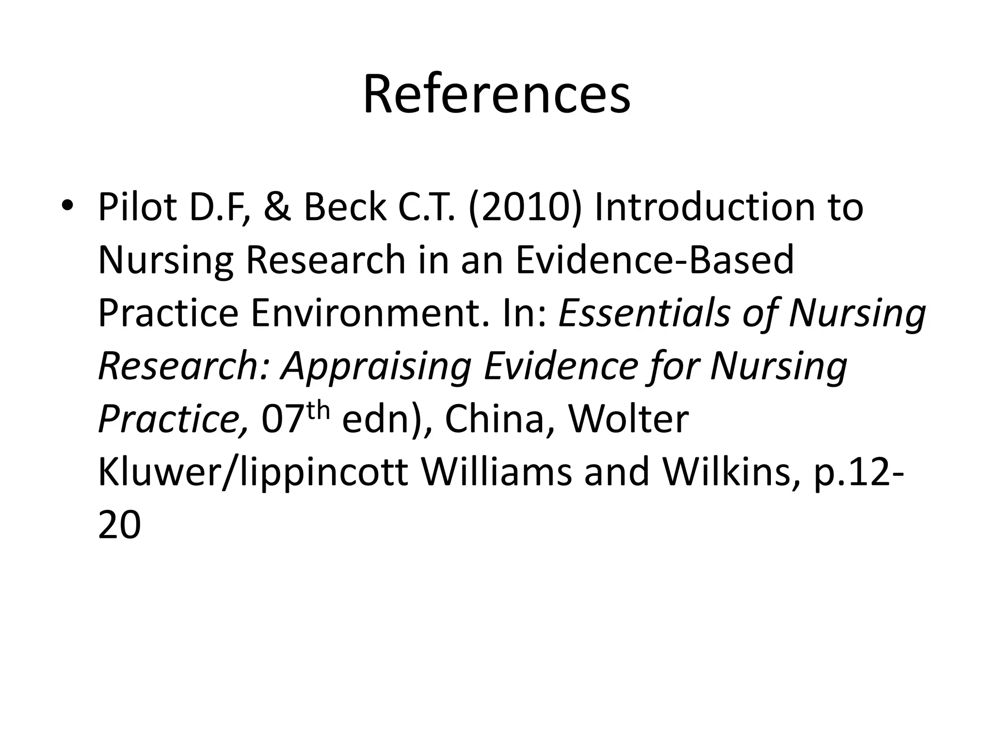 References
• Pilot D.F, & Beck C.T. (2010) Introduction to
Nursing Research in an Evidence-Based
Practice Environment. In: Essentials of Nursing
Research: Appraising Evidence for Nursing
Practice, 07th edn), China, Wolter
Kluwer/lippincott Williams and Wilkins, p.12-
20
 